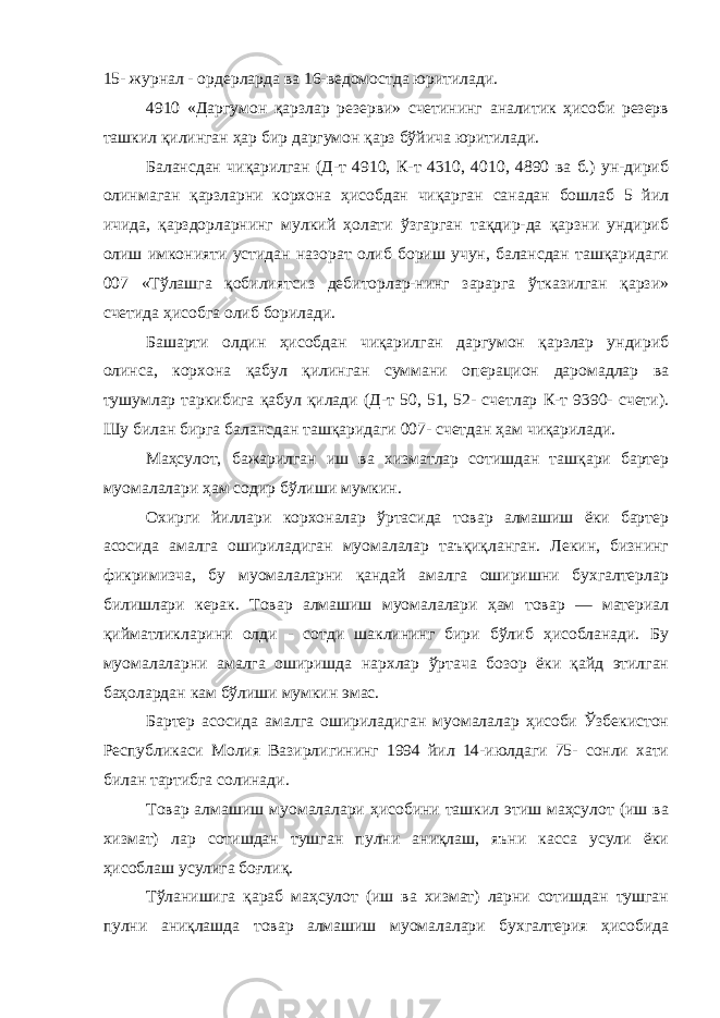 15- журнал - ордерларда ва 16-ведомостда юритилади. 4910 «Даргумон қарзлар резерви» счетининг аналитик ҳисоби резерв ташкил қилинган ҳар бир даргумон қарз бўйича юритилади. Балансдан чиқарилган (Д-т 4910, К-т 4310, 4010, 4890 ва б.) ун-дириб олинмаган қарзларни корхона ҳисобдан чиқарган санадан бошлаб 5 йил ичида, қарздорларнинг мулкий ҳолати ўзгарган тақдир-да қарзни ундириб олиш имконияти устидан назорат олиб бориш учун, балансдан ташқаридаги 007 «Тўлашга қобилиятсиз дебиторлар-нинг зарарга ўтказилган қарзи» счетида ҳисобга олиб борилади. Башарти олдин ҳисобдан чиқарилган даргумон қарзлар ундириб олинса, корхона қабул қилинган суммани операцион даромадлар ва тушумлар таркибига қабул қилади (Д-т 50, 51, 52- счетлар К-т 9390- счети). Шу билан бирга балансдан ташқаридаги 007- счетдан ҳам чиқарилади. Маҳсулот, бажарилган иш ва хизматлар сотишдан ташқари бартер муомалалари ҳам содир бўлиши мумкин. Охирги йиллари корхоналар ўртасида товар алмашиш ёки бартер асосида амалга ошириладиган муомалалар таъқиқланган. Лекин, бизнинг фикримизча, бу муомалаларни қандай амалга оширишни бухгалтерлар билишлари керак. Товар алмашиш муомалалари ҳам товар — материал қийматликларини олди - сотди шаклининг бири бўлиб ҳисобланади. Бу муомалаларни амалга оширишда нархлар ўртача бозор ёки қайд этилган баҳолардан кам бўлиши мумкин эмас. Бартер асосида амалга ошириладиган муомалалар ҳисоби Ўзбекистон Республикаси Молия Вазирлигининг 1994 йил 14-июлдаги 75- сонли хати билан тартибга солинади. Товар алмашиш муомалалари ҳисобини ташкил этиш маҳсулот (иш ва хизмат) лар сотишдан тушган пулни аниқлаш, яъни касса усули ёки ҳисоблаш усулига боғлиқ. Тўланишига қараб маҳсулот (иш ва хизмат) ларни сотишдан тушган пулни аниқлашда товар алмашиш муомалалари бухгалтерия ҳисобида 