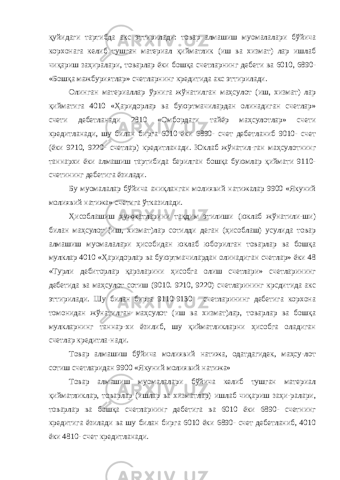 қуйидаги тартибда акс эттирилади: товар алмашиш муомалалари бўйича корхонага келиб тушган материал қийматлик (иш ва хизмат) лар ишлаб чиқариш заҳиралари, товарлар ёки бошқа счетларнинг дебети ва 6010, 6890- «Бошқа мажбуриятлар» счетларнинг кредитида акс эттирилади. Олинган материаллар ўрнига жўнатилган маҳсулот (иш, хизмат) лар қийматига 4010 «Ҳаридорлар ва буюртмачилардан олинадиган счетлар» счети дебетланади 2810 «Омбордаги тайёр маҳсулотлар» счети кредитланади, шу билан бирга 6010 ёки 6890- счет дебетланиб 9010- счет (ёки 9210, 9220- счетлар) кредитланади. Юклаб жўнатил-ган маҳсулотнинг таннархи ёки алмашиш тартибида берилган бошқа буюмлар қиймати 9110- счетининг дебетига ёзилади. Бу муомалалар бўйича аниқланган молиявий натижалар 9900 «Якуний молиявий натижа» счетига ўтказилади. Ҳисоблашиш ҳужжатларини тақдим этилиши (юклаб жўнатили-ши) билан маҳсулот (иш, хизмат)лар сотилди деган (ҳисоблаш) усулида товар алмашиш муомалалари ҳисобидан юклаб юборилган товарлар ва бошқа мулклар 4010 «Ҳаридорлар ва буюртмачилардан олинадиган счетлар» ёки 48 «Турли дебиторлар қарзларини ҳисобга олиш счетлари» счетларининг дебетида ва маҳсулот сотиш (9010. 9210, 9220) счетларининг крсдитида акс эттирилади. Шу билан бирга 9110-9130 - счетларининг дебетига корхона томонидан жўнатилган маҳсулот (иш ва хизмат)лар, товарлар ва бошқа мулкларнинг таннар-хи ёзилиб, шу қийматликларни ҳисобга оладиган счетлар кредитла-нади. Товар алмашиш бўйича молиявий натижа, одатдагидек, маҳсу-лот сотиш счетларидан 9900 «Якуний молиявий натижа» Товар алмашиш муомалалари бўйича келиб тушган материал қийматликлар, товарлар (ишлар ва хизматлар) ишлаб чиқариш заҳи-ралари, товарлар ва бошқа счетларнинг дебетига ва 6010 ёки 6890- счетнинг кредитига ёзилади ва шу билан бирга 6010 ёки 6890- счет дебетланиб, 4010 ёки 4810- счет кредитланади. 