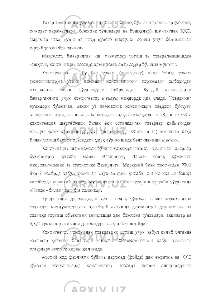 Товар алмашиш муомалалари билан боғлиқ бўлган харажатлар (устама, тижорат харажатлари, божхона тўловлари ва бошқалар), шунингдек ҚҚС, акцизлар нақд пулга ва нақд пулсиз маҳсулот сотиш учун белгиланган тартибда ҳисобга олинади. Маҳсулот, бажарилган иш, хизматлар сотиш ва товаралмашишдан ташқари, консигнация асосида ҳам муомалалар содир бўлиши мумкин. Консигнация — бу бир томон (консигнат) нинг бошқа томон (консигнатор)га ўзини номидан консигнатнинг хориждаги омборидан товарларни сотиш тўғрисидаги буйруғидир. Бундай хизматларни бажарганлиги учун консигнатор маълум миқдорда ҳақ олади. Товарнинг мулкдори бўлмаган, лекин ўз зиммасига консигнация савдоси буйруғи вазифасини оладиган шахсга бериладиган ҳақнинг миқдори ва тўлаш тартиби консигнация шартномаси билан ёки сотиладиган товарлар қийматидан маълум фоиз кўринишида, ёки (шартномада кўрсатилган) минимал баҳо билан сотиш баҳоси орасидаги фарқ кўринишида белгиланиши мумкин. Консигнация шартномаси бўйича хориждан импорт қилинган товарлар бухгалтерия ҳисоби молия Вазирлиги, Давлат солиқ қўмитаси макроэкономика ва статистика Вазирлиги, Марказий банк томонидан 2001 йил 7 ноябрда қабул қилинган «Бухгалтерия ҳисоби, статистика ва бошқа ҳисоботда хорижий валюта муомалаларини акс эттириш тартиби тўғрисида «Низом» билан тартибга солинади. Бунда ялпи даромадидан ягона солиқ тўловчи савдо корхоналари солиқлар маълумотларини ҳисоблаб чиқишда даромадлик даражасини ва солиққа тортиш объектини аниқлашда ҳам божхона тўловлари, акцизлар ва ҚК,С суммаларини ялпи даромаддан чиқариб ташлайди. Консигнатор томонидан товарларни сотиш учун қабул қилиб олганда товарлар қиймати балансдан ташқари 004-«Комиссияга қабул қилинган товарлар» счетига кирим қилинади. Асосий код фаолияти бўйича даромад (фойда) дан ажратма ва ҚҚС тўловчи корхоналарда консигнация асосида амалга ошириладиган 