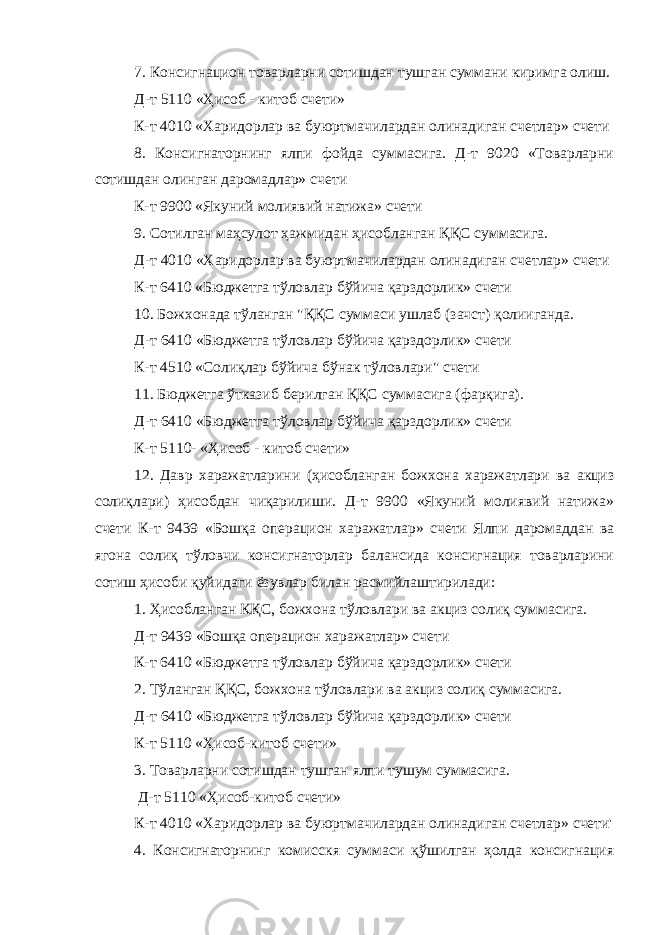 7. Консигнацион товарларни сотишдан тушган суммани киримга олиш. Д-т 5110 «Ҳисоб - китоб счети» К-т 4010 «Харидорлар ва буюртмачилардан олинадиган счетлар» счети 8. Консигнаторнинг ялпи фойда суммасига. Д-т 9020 «Товарларни сотишдан олинган даромадлар» счети К-т 9900 «Якуний молиявий натижа» счети 9. Сотилган маҳсулот ҳажмидан ҳисобланган ҚҚС суммасига. Д-т 4010 «Харидорлар ва буюртмачилардан олинадиган счетлар» счети К-т 6410 «Бюджетга тўловлар бўйича қарздорлик» счети 10. Божхонада тўланган &#34;ҚҚС суммаси ушлаб (зачст) қолииганда. Д-т 6410 «Бюджетга тўловлар бўйича қарздорлик» счети К-т 4510 «Солиқлар бўйича бўнак тўловлари&#34; счети 11. Бюджетга ўтказиб берилган ҚҚС суммасига (фарқига). Д-т 6410 «Бюджетга тўловлар бўйича қарздорлик» счети К-т 5110- «Ҳисоб - китоб счети» 12. Давр харажатларини (ҳисобланган божхона харажатлари ва акциз солиқлари) ҳисобдан чиқарилиши. Д-т 9900 «Якуний молиявий натижа» счети К-т 9439 «Бошқа операцион харажатлар» счети Ялпи даромаддан ва ягона солиқ тўловчи консигнаторлар балансида консигнация товарларини сотиш ҳисоби қуйидаги ёзувлар билан расмийлаштирилади: 1. Ҳисобланган КҚС, божхона тўловлари ва акциз солиқ суммасига. Д-т 9439 «Бошқа операцион харажатлар» счети К-т 6410 «Бюджетга тўловлар бўйича қарздорлик» счети 2. Тўланган ҚҚС, божхона тўловлари ва акциз солиқ суммасига. Д-т 6410 «Бюджетга тўловлар бўйича қарздорлик» счети К-т 5110 «Ҳисоб-китоб счети» 3. Товарларни сотишдан тушган ялпи тушум суммасига. Д-т 5110 «Ҳисоб-китоб счети» К-т 4010 «Харидорлар ва буюртмачилардан олинадиган счетлар» счети&#39; 4. Консигнаторнинг комисскя суммаси қўшилган ҳолда консигнация 