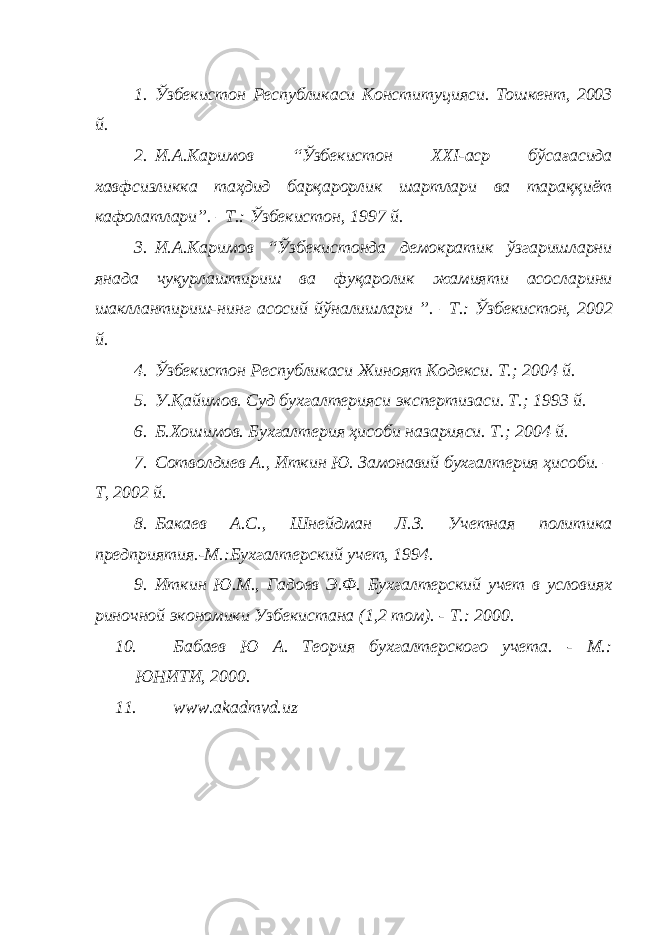 1. Ўзбекистон Республикаси Конституцияси. Тошкент, 2003 й. 2. И.А.Каримов “Ўзбекистон ХХI-аср бўсағасида хавфсизликка таҳдид барқарорлик шартлари ва тараққиёт кафолатлари”. –Т.: Ўзбекистон, 1997 й. 3. И.А.Каримов “Ўзбекистонда демократик ўзгаришларни янада чуқурлаштириш ва фуқаролик жамияти асосларини шакллантириш-нинг асосий йўналишлари ”. –Т.: Ўзбекистон, 2002 й. 4. Ўзбекистон Республикаси Жиноят Кодекси. Т.; 2004 й. 5. У.Қайимов. Суд бухгалтерияси экспертизаси. Т.; 1993 й. 6. Б.Хошимов. Бухгалтерия ҳисоби назарияси. Т.; 2004 й. 7. Сотволдиев А., Иткин Ю. Замонавий бухгалтерия ҳисоби. – Т, 2002 й. 8. Бакаев А.С., Шнейдман Л.З. Учетная политика предприятия.-М.:Бухгалтерский учет, 1994. 9. Иткин Ю.М., Гадоев Э.Ф. Бухгалтерский учет в условиях риночной экономики Узбекистана (1,2 том). - Т.: 2000. 10. Бабаев Ю А. Теория бухгалтерского учета. - М.: ЮНИТИ, 2000. 11. www.akadmvd.uz 