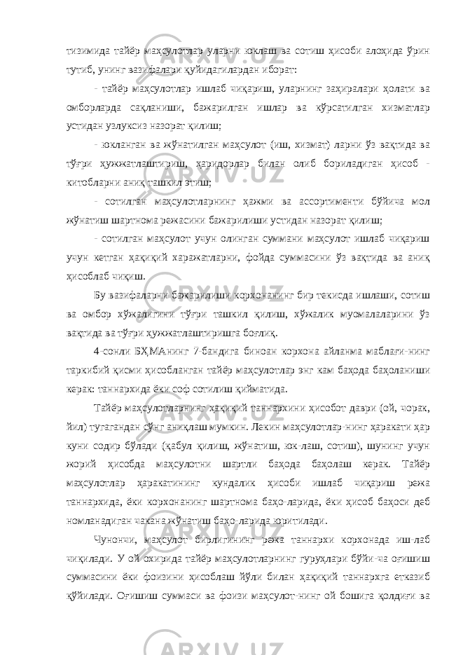 тизимида тайёр маҳсулотлар уларни юклаш ва сотиш ҳисоби алоҳида ўрин тутиб, унинг вазифалари қуйидагилардан иборат: - тайёр маҳсулотлар ишлаб чиқариш, уларнинг заҳиралари ҳолати ва омборларда сақланиши, бажарилган ишлар ва кўрсатилган хизматлар устидан узлуксиз назорат қилиш; - юкланган ва жўнатилган маҳсулот (иш, хизмат) ларни ўз вақтида ва тўғри ҳужжатлаштириш, ҳаридорлар билан олиб бориладиган ҳисоб - китобларни аниқ ташкил этиш; - сотилган маҳсулотларнинг ҳажми ва ассортименти бўйича мол жўнатиш шартнома режасини бажарилиши устидан назорат қилиш; - сотилган маҳсулот учун олинган суммани маҳсулот ишлаб чиқариш учун кетган ҳақиқий харажатларни, фойда суммасини ўз вақтида ва аниқ ҳисоблаб чиқиш. Бу вазифаларни бажарилиши корхонанинг бир текисда ишлаши, сотиш ва омбор хўжалигини тўғри ташкил қилиш, хўжалик муомалаларини ўз вақтида ва тўғри ҳужжатлаштиришга боғлиқ. 4-сонли БҲМАнинг 7-бандига биноан корхона айланма маблағи-нинг таркибий қисми ҳисобланган тайёр маҳсулотлар энг кам баҳода баҳоланиши керак: таннархида ёки соф сотилиш қийматида. Тайёр маҳсулотларнинг ҳақиқий таннархини ҳисобот даври (ой, чорак, йил) тугагандан сўнг аниқлаш мумкин. Лекин маҳсулотлар-нинг ҳаракати ҳар куни содир бўлади (қабул қилиш, жўнатиш, юк-лаш, сотиш), шунинг учун жорий ҳисобда маҳсулотни шартли баҳода баҳолаш керак. Тайёр маҳсулотлар ҳаракатининг кундалик ҳисоби ишлаб чиқариш режа таннархида, ёки корхонанинг шартнома баҳо-ларида, ёки ҳисоб баҳоси деб номланадиган чакана жўнатиш баҳо-ларида юритилади. Чунончи, маҳсулот бирлигининг режа таннархи корхонада иш-лаб чиқилади. У ой охирида тайёр маҳсулотларнинг гуруҳлари бўйи-ча оғишиш суммасини ёки фоизини ҳисоблаш йўли билан ҳақиқий таннархга етказиб қўйилади. Оғишиш суммаси ва фоизи маҳсулот-нинг ой бошига қолдиғи ва 