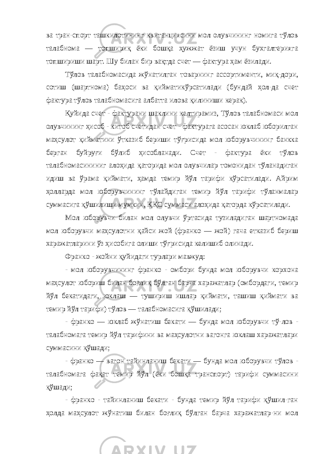 ва тран-спорт ташкилотининг квитанциясини мол олувчининг номига тўлов талабнома — топшириқ ёки бошқа ҳужжат ёзиш учун бухгалтерияга топшириши шарт. Шу билан бир вақтда счет — фактура ҳам ёзилади. Тўлов талабномасида жўнатилган товарнинг ассортименти, миқ-дори, сотиш (шартнома) баҳоси ва қийматикўрсатилади (бундай ҳол-да счет фактура тўлов талабномасига албатта илова қилиниши керак). Қуйида счет - фактурани шаклини келтирамиз, Тўлов талабномаси мол олувчининг ҳисоб - китоб счетидан счет - фактурага асосан юклаб юборилган маҳсулот қийматини ўтказиб бериши тўғрисида мол юборувчининг банкка берган буйруғи бўлиб ҳисобланади. Счет - фактура ёки тўлов талабномасининиг алоҳида қаторида мол олувчилар томонидан тўланадиган идиш ва ўрама қиймати, ҳамда темир йўл тарифи кўрсатилади. Айрим ҳолларда мол юборувчининг тўлайдиган темир йўл тарифи тўланмалар суммасига қўшилиши мумкин, ҚҚС суммаси алоҳида қаторда кўрсатилади. Мол юборувчи билан мол олувчи ўртасида тузиладиган шартномада мол юборувчи маҳсулотни қайси жой (франко — жой) гача етказиб бериш харажатларини ўз ҳисобига олиши тўғрисида келишиб олинади. Франко - жойни қуйидаги турлари мавжуд: - мол юборувчининг франко - омбори бунда мол юборувчи корхона маҳсулот юбориш билан боғлиқ бўлган барча харажатлар (омбордаги, темир йўл бекатидаги, юклаш — тушириш ишлар қиймати, ташиш қиймати ва темир йўл тарифи) тўлов — талабномасига қўшилади; - франко — юклаб жўнатиш бекати — бунда мол юборувчи тў-лов - талабномага темир йўл тарифини ва маҳсулотни вагонга юклаш харажатлари суммасини қўшади; - франко — вагон тайинланиш бекати — бунда мол юборувчи тўлов - талабномага фақат темир йўл (ёки бошқа транспорт) тарифи суммасини қўшади; - франко - тайинланиш бекати - бунда темир йўл тарифи қўшил-ган ҳолда маҳсулот жўнатиш билан боғлиқ бўлган барча харажатлар-ни мол 