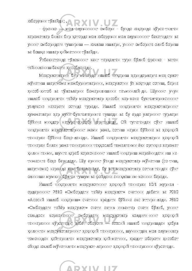 юборувчи тўлайди; , - франко — мол олувчининг омбори - бунда юқорида кўрса-тилган харажатлар билан бир қаторда мол юборувчи мол олувчининг бекатидаги ва унинг омборидаги тушириш — юклаш ишлари, унинг омборига олиб бориш ва бошқа ишлар қийматини тўлайди. Ўзбекистонда тўловнинг кенг тарқалган тури бўлиб франко - вагон тайинланиш бекати ҳисобланади. Маҳсулотларни бир меъёрда ишлаб чиқариш ҳаридорларга маҳ-сулот жўнатиш шартнома мажбуриятларини, маҳсулотни ўз вақтида сотиш, барча ҳисоб - китоб ва тўловларни бажарилишини таъминлай-ди. Шунинг учун ишлаб чиқарилган тайёр маҳсулотлар ҳисоби кор-хона бухгалтериясининг узлуксиз назорати остида туради. Ишлаб чиқарилган маҳсулотларнинг ҳужжатлари ҳар куни бухгалтерияга тушади ва бу ерда уларнинг турлари бўйича миқдор натура ҳисоби юритилади. Ой тугагандан сўнг ишлаб чиқарилган маҳсулотларнинг жами режа, сотиш нархи бўйича ва ҳақиқий таннархи бўйича баҳо-ланади. Ишлаб чиқарилган маҳсулотларни ҳақиқий таннархи билан режа таннархини таққослаб тежалганми ёки ортиқча харажат қилин-ганми, шунга қараб корхонанинг ишлаб чиқариш жараёнидаги иш на- тижасига баҳо берилади. Шу ернинг ўзида маҳсулотлар жўнатиш (со-тиш, шартнома) нархида ҳам баҳоланади, бу эса маҳсулотлар сотил-гандан сўнг олиниши мумкин бўлган тушум ва фойдани аниқлаш им-конини беради. Ишлаб чиқарилган маҳсулотнинг ҳақиқий таннархи 10/1 журнал - ордерининг 2810 «Омбордаги тайёр маҳсулот» счетини дебети ва 2010 «Асосий ишлаб чиқариш» счетини кредити бўйича акс эттири-лади. 2810 «Омбордаги тайёр маҳсулот» счети актив инвентар счети бўлиб, унинг сальдоси корхонанинг омбордаги маҳсулотлар колдиғи-нинг ҳақиқий таннархини кўрсатади; дебет обороти — асосий ишлаб чиқаришдан қабул қилинган маҳсулотларнинг ҳақиқий таннархини, шунингдек мол олувчилар томонидан қайтарилган маҳсулотлар қий-матини, кредит обороти ҳисобот ойида юклаб жўнатилган маҳсулот-ларнинг ҳақиқий таннархини кўрсатади. 