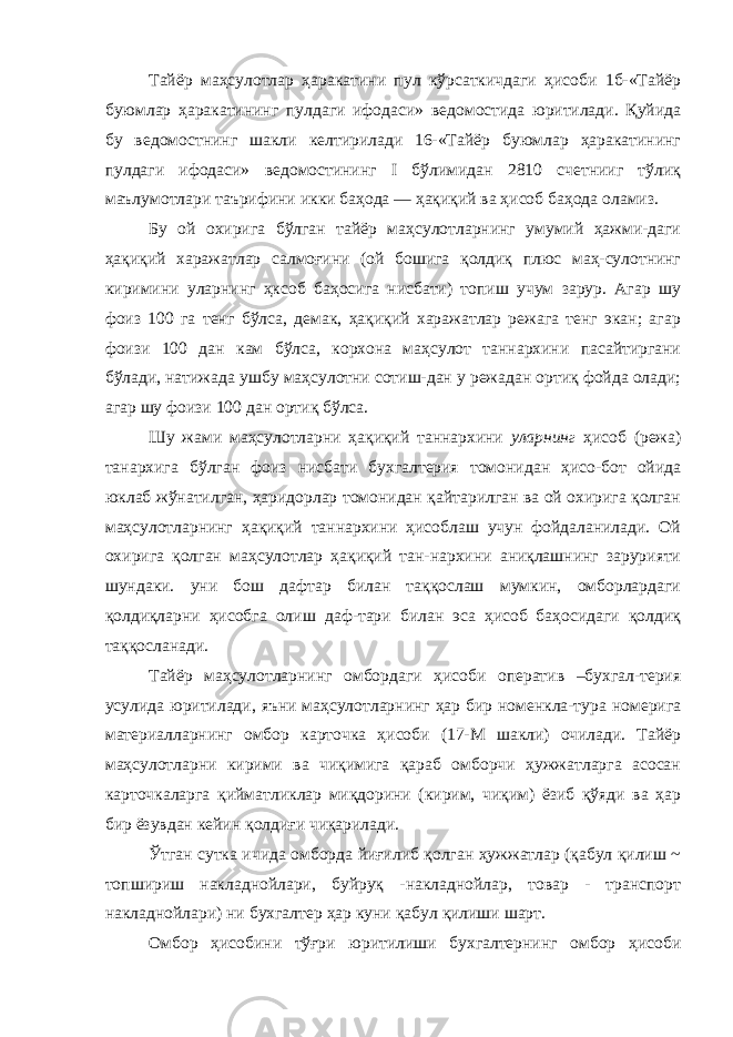 Тайёр маҳсулотлар ҳаракатини пул кўрсаткичдаги ҳисоби 1б-«Тайёр буюмлар ҳаракатининг пулдаги ифодаси» ведомостида юритилади. Қуйида бу ведомостнинг шакли келтирилади 16-«Тайёр буюмлар ҳаракатининг пулдаги ифодаси» ведомостининг I бўлимидан 2810 счетнииг тўлиқ маълумотлари таърифини икки баҳода — ҳақиқий ва ҳисоб баҳода оламиз. Бу ой охирига бўлган тайёр маҳсулотларнинг умумий ҳажми-даги ҳақиқий харажатлар салмоғини (ой бошига қолдиқ плюс маҳ-сулотнинг киримини уларнинг ҳксоб баҳосига нисбати) топиш учум зарур. Агар шу фоиз 100 га тенг бўлса, демак, ҳақиқий харажатлар режага тенг экан; агар фоизи 100 дан кам бўлса, корхона маҳсулот таннархини пасайтиргани бўлади, натижада ушбу маҳсулотни сотиш-дан у режадан ортиқ фойда олади; агар шу фоизи 100 дан ортиқ бўлса. Шу жами маҳсулотларни ҳақиқий таннархини уларнинг ҳисоб (режа) танархига бўлган фоиз нисбати бухгалтерия томонидан ҳисо-бот ойида юклаб жўнатилган, ҳаридорлар томонидан қайтарилган ва ой охирига қолган маҳсулотларнинг ҳақиқий таннархини ҳисоблаш учун фойдаланилади. Ой охирига қолган маҳсулотлар ҳақиқий тан-нархини аниқлашнинг зарурияти шундаки. уни бош дафтар билан таққослаш мумкин, омборлардаги қолдиқларни ҳисобга олиш даф-тари билан эса ҳисоб баҳосидаги қолдиқ таққосланади. Тайёр маҳсулотларнинг омбордаги ҳисоби оператив –бухгал-терия усулида юритилади, яъни маҳсулотларнинг ҳар бир номенкла-тура номерига материалларнинг омбор карточка ҳисоби (17-М шакли) очилади. Тайёр маҳсулотларни кирими ва чиқимига қараб омборчи ҳужжатларга асосан карточкаларга қийматликлар миқдорини (кирим, чиқим) ёзиб қўяди ва ҳар бир ёзувдан кейин қолдиғи чиқарилади. Ўтган сутка ичида омборда йиғилиб қолган ҳужжатлар (қабул қилиш ~ топшириш накладнойлари, буйруқ -накладнойлар, товар - транспорт накладнойлари) ни бухгалтер ҳар куни қабул қилиши шарт. Омбор ҳисобини тўғри юритилиши бухгалтернинг омбор ҳисоби 