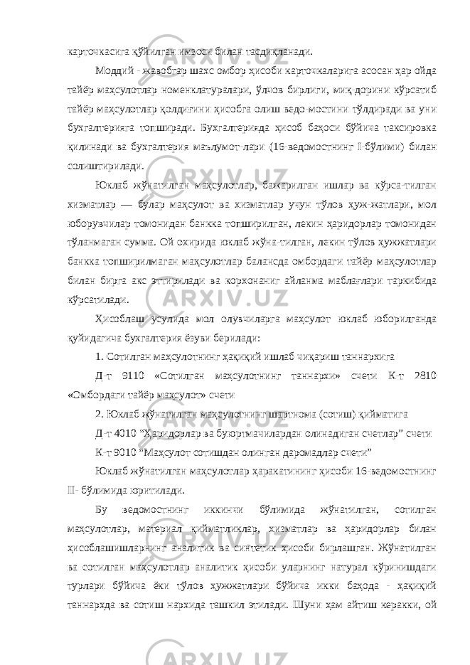 карточкасига қўйилган имзоси билан тасдиқланади. Моддий - жавобгар шахс омбор ҳисоби карточкаларига асосан ҳар ойда тайёр маҳсулотлар номенклатуралари, ўлчов бирлиги, миқ-дорини кўрсатиб тайёр маҳсулотлар қолдиғини ҳисобга олиш ведо-мостини тўлдиради ва уни бухгалтерияга топширади. Бухгалтерияда ҳисоб баҳоси бўйича таксировка қилинади ва бухгалтерия маълумот-лари (16-ведомостнинг I-бўлими) билан солиштирилади. Юклаб жўнатилган маҳсулотлар, бажарилган ишлар ва кўрса-тилган хизматлар — булар маҳсулот ва хизматлар учун тўлов ҳуж-жатлари, мол юборувчилар томонидан банкка топширилган, лекин ҳаридорлар томонидан тўланмаган сумма. Ой охирида юклаб жўна-тилган, лекин тўлов ҳужжатлари банкка топширилмаган маҳсулотлар балансда омбордаги тайёр маҳсулотлар билан бирга акс эттирилади ва корхонаниг айланма маблағлари таркибида кўрсатилади. Ҳисоблаш усулида мол олувчиларга маҳсулот юклаб юборилганда қуйидагича бухгалтерия ёзуви берилади: 1. Сотилган маҳсулотнинг ҳақиқий ишлаб чиқариш таннархига Д-т 9110 «Сотилган маҳсулотнинг таннархи» счети К-т 2810 «Омбордаги тайёр маҳсулот» счети 2. Юклаб жўнатилган маҳсулотнинг шартнома (сотиш) қийматига Д-т 4010 “Ҳаридорлар ва буюртмачилардан олинадиган счетлар” счети К-т 9010 “Маҳсулот сотишдан олинган даромадлар счети” Юклаб жўнатилган маҳсулотлар ҳаракатининг ҳисоби 16-ведомостнинг II- бўлимида юритилади. Бу ведомостнинг иккинчи бўлимида жўнатилган, сотилган маҳсулотлар, материал қийматликлар, хизматлар ва ҳаридорлар билан ҳисоблашишларнинг аналитик ва синтетик ҳисоби бирлашган. Жўнатилган ва сотилган маҳсулотлар аналитик ҳисоби уларнинг натурал кўринишдаги турлари бўйича ёки тўлов ҳужжатлари бўйича икки баҳода - ҳақиқий таннархда ва сотиш нархида ташкил этилади. Шуни ҳам айтиш керакки, ой 