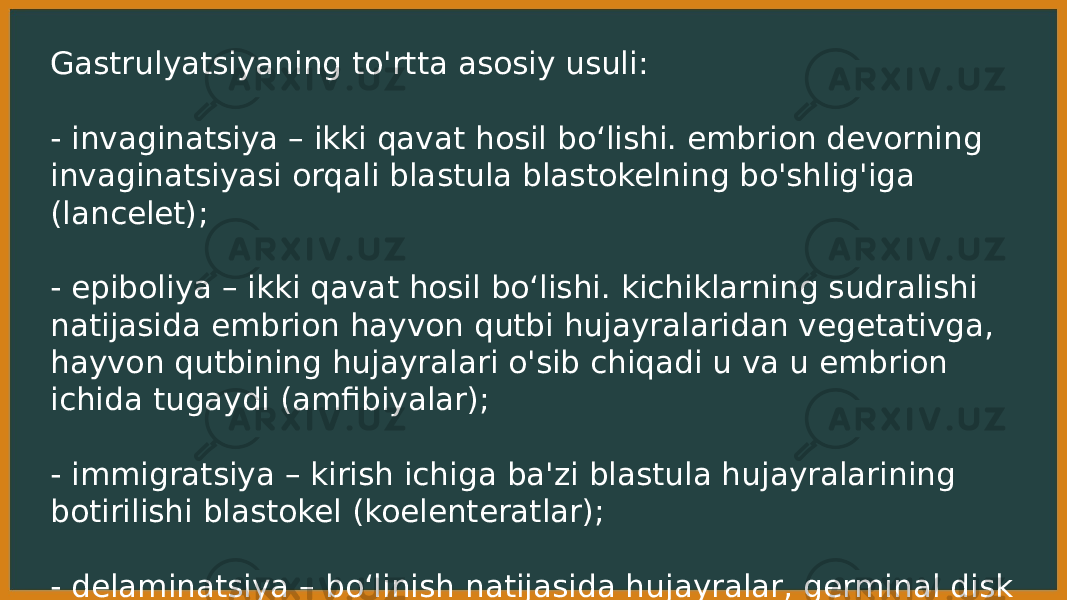 Gastrulyatsiyaning to&#39;rtta asosiy usuli: - invaginatsiya – ikki qavat hosil boʻlishi. embrion devorning invaginatsiyasi orqali blastula blastokelning bo&#39;shlig&#39;iga (lancelet); - epiboliya – ikki qavat hosil boʻlishi. kichiklarning sudralishi natijasida embrion hayvon qutbi hujayralaridan vegetativga, hayvon qutbining hujayralari o&#39;sib chiqadi u va u embrion ichida tugaydi (amfibiyalar); - immigratsiya – kirish ichiga ba&#39;zi blastula hujayralarining botirilishi blastokel (koelenteratlar); - delaminatsiya – boʻlinish natijasida hujayralar, germinal disk bo&#39;linganga o&#39;xshaydi ikki qatlamga ( sudralib yuruvchilar va qushlar ). 