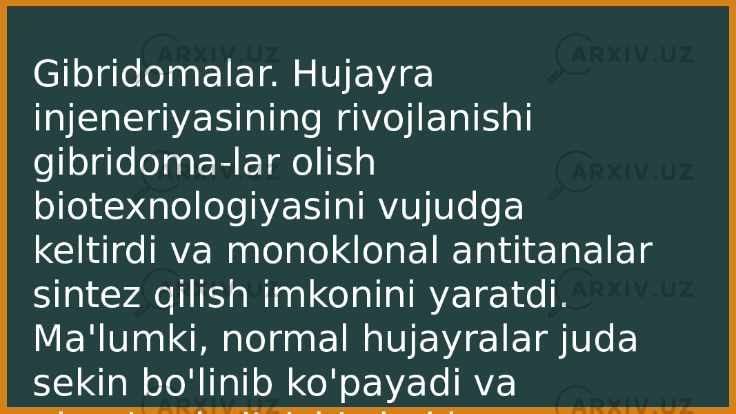 Gibridomalar. Hujayra injeneriyasining rivojlanishi gibridoma-lar olish biotexnologiyasini vujudga keltirdi va monoklonal antitanalar sintez qilish imkonini yaratdi. Ma&#39;lumki, normal hujayralar juda sekin bo&#39;linib ko&#39;payadi va ularning boiinishi cheklangan. 