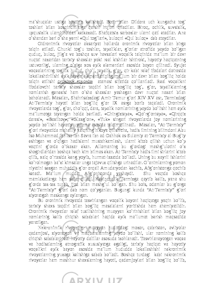 ma`shuqal а r ustig а b о stirib k е lish а di. B о tir bil а n Dild о r а uch kung а ch а t о g` t о shl а ri bil а n b о sqinchil а rg а q а rshi hujum qil а dil а r. Bir о q, о chlik, suvsizlik, uyqusizlik ul а rni h о ld а n k е tk а z а di. Sh а fq а tsiz s а rb о zl а r ul а rni q а tl et а dil а r. А n а o`sh а nd а n b е ri o`sh а y е rni «Qul t о g`l а ri», bul о qni «Qul bul о q» d е b а t а ydil а r. Gidr о nimik riv о yatl а r а ks а riyat holl а rd а о r о nimik riv о yatl а r bil а n birg а t а lqin etil а di. Chunki t о g`u t о shl а r, t е p а likl а r, g` о rl а r а tr о fid а p а yd о bo`lg а n quduq, bul о q, jilg` а v а b о shq а suv h а vz а l а ri v о q е lik t а lqinid а m а `lum bir d а vr nuqt а i n а z а rid а n t а rixiy sh а xsl а r yoki r еа l kishil а r ishtir о ki, h а yotiy h а qiq а tning ustuv о rligi, ul а rning o`zig а x о s epik el е m е ntl а ri а s о sid а b а yon qilin а di. Syuj е t v о q еа l а rining t о g`lik hudud, cho`l, t е p а lik, g` о r, qir k а bi r е l е f if о d а l а ri d о ir а sid а l о k а ll а shtirilishi epik t а svir el е m е ntl а rining m а `lum bir d а vr bil а n b о g`liq h о ld а t а lqin etilishi о r о nimik t о p о nim а t а m а si sif а tid а qo`ll а nil а di. R еа l v о q е likni if о d а l о vchi t а rixiy sh а xsl а r t а qdiri bil а n b о g`liq t о g`, g` о r, t е p а likl а rning n о ml а nish g е n е zisi h а m o`sh а sh а xsl а r yash а g а n d а vr nuqt а i n а z а ri bil а n b а h о l а n а di. M а s а l а n, Sh а hris а bzd а gi А mir T е mur g` о ri XIV-XV а sr, T е rmizd а gi А t-T е rmiziy h а yoti bil а n b о g`liq g` о r IX а srg а b о rib t а q а l а di. О r о nimik riv о yatl а rd а t о g`, g` о r, cho`qqi, d а r а , t е p а lik n о ml а rining p а yd о bo`lishi h а m epik m а `lum о tg а t а yang а n h о ld а b е ril а di. «Chingizt е p а », «Qo`rg` о nt е p а », «Qirqqiz d а r а si», «B а xilt о v», «G` а zg` о n», «Tuk» sing а ri riv о yatl а rd а j о y n о ml а rining p а yd о bo`lishi h а yotiy uydirm а а s о sid а t а lqin qilin а di. Masalan, “At-Termiziy” g`ori rivoyatida mahalliy xalqning hikoya qilishicha, hadis ilmining bilimdoni Abu Iso Muhammad ibn Iso ibn Savra ibn ad-Dahhok as-Sulamiy at-Termiziy al-Bug`iy eshitgan va o`qigan hadislarni mustahkamlash, ularni kitob qilish uchun ko`p vaqtini g`orda o`tkazar ekan. A llomaning bu g`ordagi mashg`ulotini o`z shogirdlaridan boshqa hech kim bilmas ekan. At-Termiziy hadis ilmi sirlarini kitob qilib, xalq o`rtasida keng yoyib, hurmat-izzatda bo`ladi. Uning bu xayrli ishlarini ko`rolmagan ba`zi kimsalar unga tajovuz qilishga urinadilar. G`animlarning yomon niyatini sezgan muhaddis g`or orqali Amudaryodan kechib, Afg`onistonga qochib ketadi. Ma`lum muddat Afg`onistonda yashaydi. Shu vaqtda boshqa mamlakatlarga ham safar qiladi. Keyinchalik Termizga qaytib kelib, yana shu g`orda tez-tez tunab, ijod bilan mashg`ul bo`lgan. Shu bois, odamlar bu g`orga “At-Termiziy” g`ori deb nom qo`yganlar. Bugungi kunda “At-Termiziy” g`ori ziyoratgoh maskanga aylangan. Bu oronimik rivoyatda tasvirlangan voqelik bayoni haqiqatga yaqin bo`lib, tarixiy shaxs taqdiri bilan bog`liq masalalarni yoritishda ham ahamiyatlidir. Oronimik rivoyatlar relef tuzilishining muayyan ko`rinishlari bilan bog`liq joy nomlarinig kelib chiqish sabablari haqida epik ma`lumot berish maqsadida yaratilgan. Nekronimik rivoyatlar muayyan hududdagi mozor, qabriston, avliyolar qadamjosi, ziyoratgoh va maqbaralarning paydo bo`lishi, ular nomining kelib chiqish sabablari real hayotiy dalillar asosuda izohlanadi. Tasvirlanayotgan voqea va hodisalarning etnografik xususiyatga egaligi, tarixiy haqiqat va hayotiy voqelikni epik bayon asosida ma`lum hududda lokallashishi nekronimik rivoyatlarning yuzaga kelishiga sabab bo`ladi. Boshqa turdagi kabi nekronimik rivoyatlar ham mashhur shaxslarning hayoti, qadamjoylari bilan bog`liq bo`lib, 