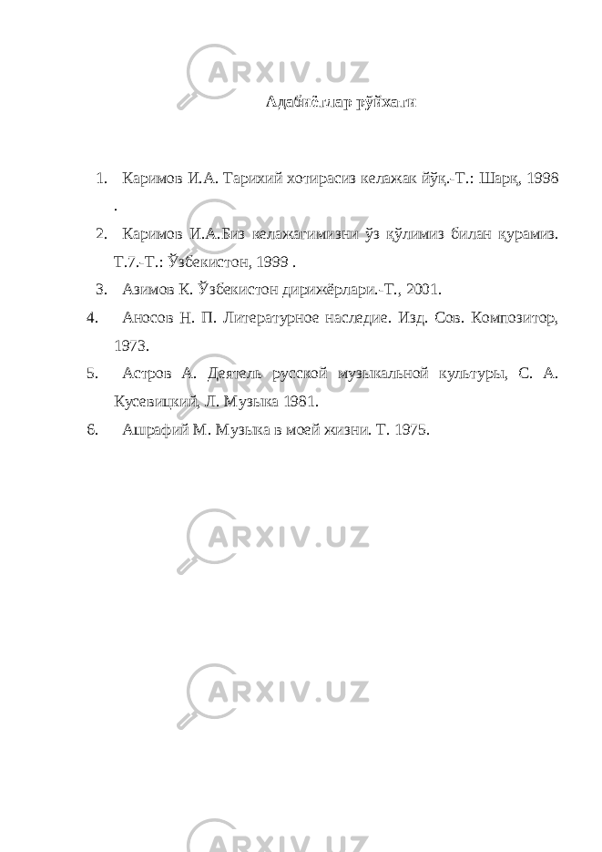 Адабиётлар рўйхати 1. Каримов И.А. Тарихий хотирасиз келажак йўқ.-Т.: Шарқ, 1998 . 2. Каримов И.А.Биз келажагимизни ўз қўлимиз билан қурамиз. Т.7.-Т.: Ўзбекистон, 1999 . 3. Азимов К. Ўзбекистон дирижёрлари.-Т., 2001. 4. Аносов Н. П. Литературное наследие. Изд. Сов. Композитор, 1973. 5. Астров А. Деятель русской музыкальной культуры, С. А. Кусевицкий, Л. Музыка 1981. 6. Ашрафий М. Музыка в моей жизни. Т. 1975. 