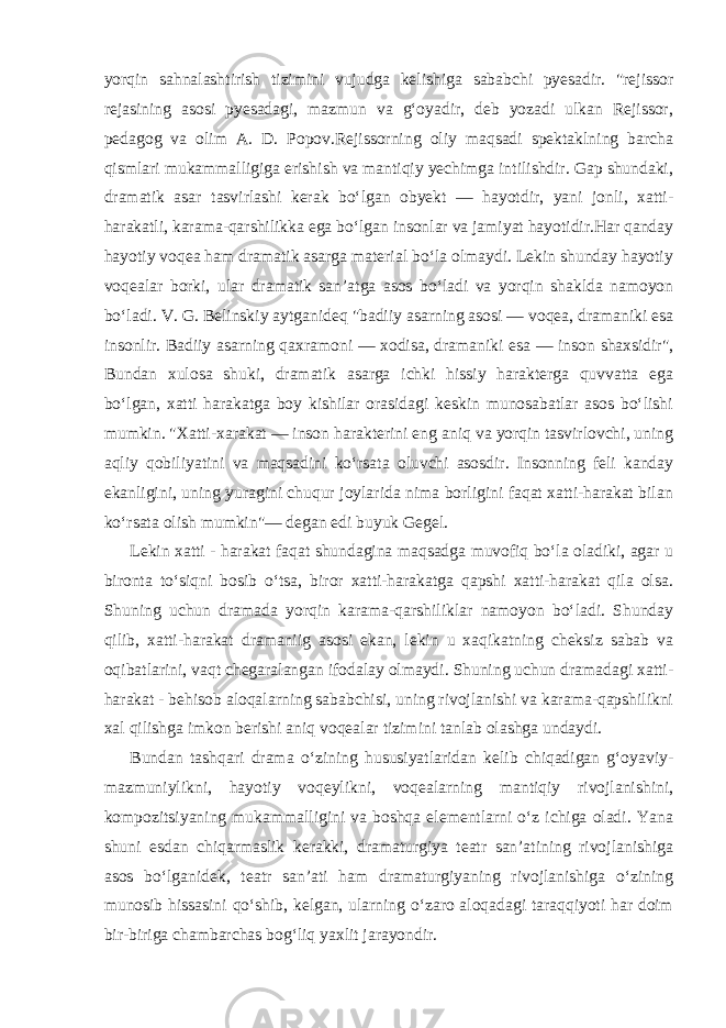 yorqin sahnalashtirish tizimini vujudga kelishiga sababchi pyesadir. &#34;rejissor rejasining asosi pyesadagi, mazmun va g‘oyadir, deb yozadi ulkan Rejissor, pedagog va olim A. D. Popov.Rejissorning oliy maqsadi spektaklning barcha qismlari mukammalligiga erishish va mantiqiy yechimga intilishdir. Gap shundaki, dramatik asar tasvirlashi kerak bo‘lgan obyekt — hayotdir, yani jonli, xatti- harakatli, karama-qarshilikka ega bo‘lgan insonlar va jamiyat hayotidir.Har qanday hayotiy voqea ham dramatik asarga material bo‘la olmaydi. Lekin shunday hayotiy voqealar borki, ular dramatik san’atga asos bo‘ladi va yorqin shaklda namoyon bo‘ladi. V. G. Belinskiy aytganideq &#34;badiiy asarning asosi — voqea, dramaniki esa insonlir. Badiiy asarning qaxramoni — xodisa, dramaniki esa — inson shaxsidir&#34;, Bundan xulosa shuki, dramatik asarga ichki hissiy harakterga quvvatta ega bo‘lgan, xatti harakatga boy kishilar orasidagi keskin munosabatlar asos bo‘lishi mumkin. &#34;Xatti-xarakat — inson harakterini eng aniq va yorqin tasvirlovchi, uning aqliy qobiliyatini va maqsadini ko‘rsata oluvchi asosdir. Insonning feli kanday ekanligini, uning yuragini chuqur joylarida nima borligini faqat xatti-harakat bilan ko‘rsata olish mumkin&#34;— degan edi buyuk Gegel. Lekin xatti - harakat faqat shundagina maqsadga muvofiq bo‘la oladiki, agar u bironta to‘siqni bosib o‘tsa, biror xatti-harakatga qapshi xatti-harakat qila olsa. Shuning uchun dramada yorqin karama-qarshiliklar namoyon bo‘ladi. Shunday qilib, xatti-harakat dramaniig asosi ekan, lekin u xaqikatning cheksiz sabab va oqibatlarini, vaqt chegaralangan ifodalay olmaydi. Shuning uchun dramadagi xatti- harakat - behisob aloqalarning sababchisi, uning rivojlanishi va karama-qapshilikni xal qilishga imkon berishi aniq voqealar tizimini tanlab olashga undaydi. Bundan tashqari drama o‘zining hususiyatlaridan kelib chiqadigan g‘oyaviy- mazmuniylikni, hayotiy voqeylikni, voqealarning mantiqiy rivojlanishini, kompozitsiyaning mukammalligini va boshqa elementlarni o‘z ichiga oladi. Yana shuni esdan chiqarmaslik kerakki, dramaturgiya teatr san’atining rivojlanishiga asos bo‘lganidek, teatr san’ati ham dramaturgiyaning rivojlanishiga o‘zining munosib hissasini qo‘shib, kelgan, ularning o‘zaro aloqadagi taraqqiyoti har doim bir-biriga chambarchas bog‘liq yaxlit jarayondir. 