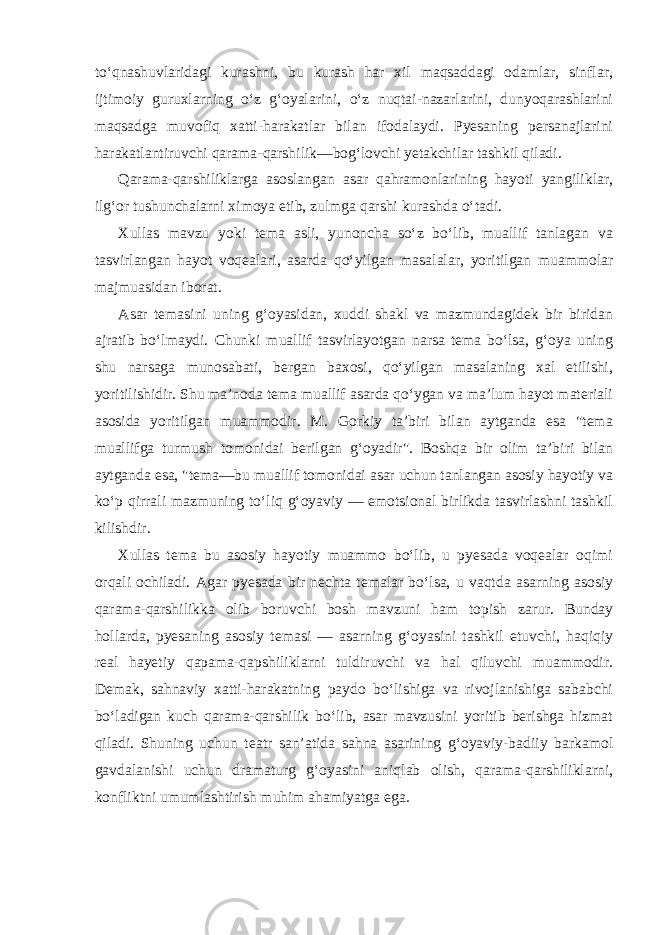 to‘qnashuvlaridagi kurashni, bu kurash har xil maqsaddagi odamlar, sinflar, ijtimoiy guruxlarning o‘z g‘oyalarini, o‘z nuqtai-nazarlarini, dunyoqarashlarini maqsadga muvofiq xatti-harakatlar bilan ifodalaydi. Pyesaning persanajlarini harakatlantiruvchi qarama-qarshilik—bog‘lovchi yetakchilar tashkil qiladi. Qarama-qarshiliklarga asoslangan asar qahramonlarining hayoti yangiliklar, ilg‘or tushunchalarni ximoya etib, zulmga qarshi kurashda o‘tadi. Xullas mavzu yoki tema asli, yunoncha so‘z bo‘lib, muallif tanlagan va tasvirlangan hayot voqealari, asarda qo‘yilgan masalalar, yoritilgan muammolar majmuasidan iborat. Asar temasini uning g‘oyasidan, xuddi shakl va mazmundagidek bir biridan ajratib bo‘lmaydi. Chunki muallif tasvirlayotgan narsa tema bo‘lsa, g‘oya uning shu narsaga munosabati, bergan baxosi, qo‘yilgan masalaning xal etilishi, yoritilishidir. Shu ma’noda tema muallif asarda qo‘ygan va ma’lum hayot materiali asosida yoritilgan muammodir. M. Gorkiy ta’biri bilan aytganda esa &#34;tema muallifga turmush tomonidai berilgan g‘oyadir&#34;. Boshqa bir olim ta’biri bilan aytganda esa, &#34;tema—bu muallif tomonidai asar uchun tanlangan asosiy hayotiy va ko‘p qirrali mazmuning to‘liq g‘oyaviy — emotsional birlikda tasvirlashni tashkil kilishdir. Xullas tema bu asosiy hayotiy muammo bo‘lib, u pyesada voqealar oqimi orqali ochiladi. Agar pyesada bir nechta temalar bo‘lsa, u vaqtda asarning asosiy qarama-qarshilikka olib boruvchi bosh mavzuni ham topish zarur. Bunday hollarda, pyesaning asosiy temasi — asarning g‘oyasini tashkil etuvchi, haqiqiy real hayetiy qapama-qapshiliklarni tuldiruvchi va hal qiluvchi muammodir. Demak, sahnaviy xatti-harakatning paydo bo‘lishiga va rivojlanishiga sababchi bo‘ladigan kuch qarama-qarshilik bo‘lib, asar mavzusini yoritib berishga hizmat qiladi. Shuning uchun teatr san’atida sahna asarining g‘oyaviy-badiiy barkamol gavdalanishi uchun dramaturg g‘oyasini aniqlab olish, qarama-qarshiliklarni, konfliktni umumlashtirish muhim ahamiyatga ega. 