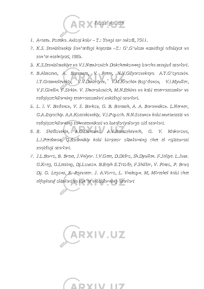 Adabiyotlar: 1. Arastu. Poetika. Axloqi kabr – T.: Yangi asr avlodi, 2011. 2. K.S. Stanislavskiy San’atdagi hayotim –T.: G‘.G‘ulom nomidagi adabiyot va san’at nashriyoti, 1965. 3. K.S.Stanislavskiye va V.I.Nemirovich-Dakchenkonnng barcha mavjud asarlari. 4. B.Almosva, A. Bassexes, V. Peter, N.V.Gilyarovskaya. A.Y.G‘oyaovin. I.Y.Grsmnslevskiy, V.V.Dmitriyev, V.M.Kruchin-Bog‘danov, V.I.Myuller, V.F.Gindin. F.Sirkin. V. Shverubovich, M.N.Etkina va kabi teatrrassomlar va tadqiqotchilarning teatrrassomlari xakidagi asarlari. 5. L. I. V. Badanov, V. S. Barkov, G. B. Barmsh, A. A. Barannikov. L.Nerner, G.A.Zayachiy. A.A.Kossakovskiy, V.I.Popoch. N.N.Sosunov kabi mutaxassis va tadqiqotchilarning sahnatexnikasi va butaforiyalarga oid asarlari. 6. R. Shidlovskin, A.G.Obrazno, A.V.Bartoshsvnch, G. V. Makarova, L.I.Petelman. Q.Rudnnikiy kabi birqator olimlarning chet el rojissurasi xaqidagi asarlari. 7. J.L.Barro, B. Brext, J.Vnlyar. I.V.Gete, D.Didro, Sh.Dyullen. F.Jeliye. L.Juvs. G.Kreg, G.Lessing, Dj.Louson. B.Reyh E.Triode, F.Shiller, V. Pinso, P. Bruq Dj. G. Legons, E. Pasvater. J. A.Vorro, L. Vnskopn. M, Mlreshel kabi chet elfaylasuf olimlari va san’at arboblarning asarlari 