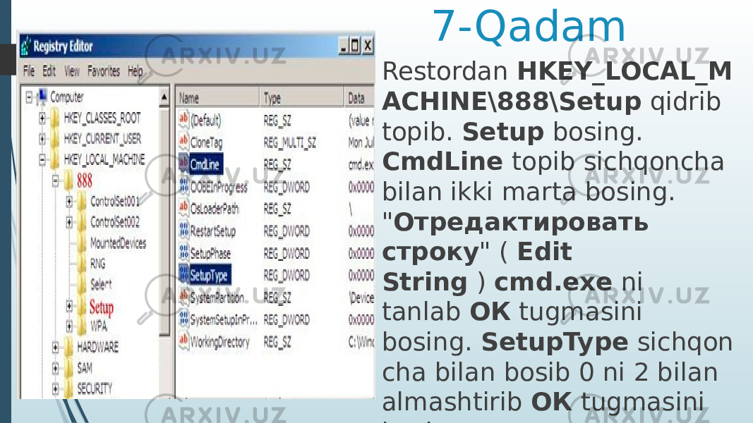 7-Qadam Restordan  HKEY_LOCAL_M ACHINE\888\Setup  qidrib topib.  Setup  bosing. CmdLine  topib sichqoncha bilan ikki marta bosing. &#34; Отредактировать строку &#34; (  Edit String  )  cmd.exe  ni tanlab  ОК  tugmasini bosing.  SetupType  sichqon cha bilan bosib 0 ni 2 bilan almashtirib  ОК  tugmasini bosing. 