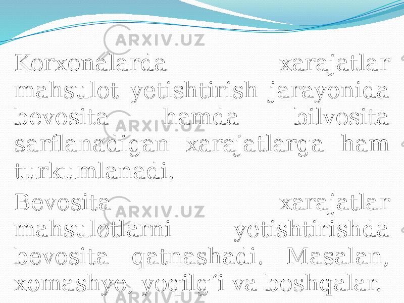 Korxonalarda xarajatlar mahsulot yetishtirish jarayonida bevosita hamda bilvosita sarflanadigan xarajatlarga ham turkumlanadi. Bevosita xarajatlar mahsulotlarni yetishtirishda bevosita qatnashadi. Masalan, xomashyo, yoqilg‘i va boshqalar. 