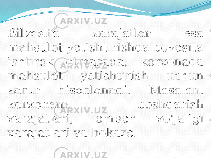 Bilvosita xarajatlar esa mahsulot yetishtirishda bevosita ishtirok etmasada, korxonada mahsulot yetishtirish uchun zarur hisoblanadi. Masalan, korxonani boshqarish xarajatlari, ombor xo‘jaligi xarajatlari va hokazo. 