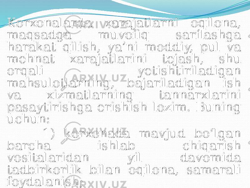 Korxonalarda xarajatlarni oqilona, maqsadga muvofiq sarflashga harakat qilish, ya’ni moddiy, pul va mehnat xarajatlarini tejash, shu orqali yetishtiriladigan mahsulotlarning, bajariladigan ish va xizmatlarning tannarxlarini pasaytirishga erishish lozim. Buning uchun: 1) korxonada mavjud bo‘lgan barcha ishlab chiqarish vositalaridan yil davomida tadbirkorlik bilan oqilona, samarali foydalanish; 