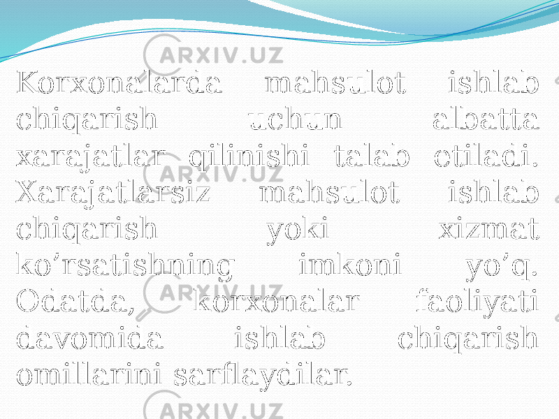 Korxonalarda mahsulot ishlab chiqarish uchun albatta xarajatlar qilinishi talab etiladi. Xarajatlarsiz mahsulot ishlab chiqarish yoki xizmat ko’rsatishning imkoni yo’q. Odatda, korxonalar faoliyati davomida ishlab chiqarish omillarini sarflaydilar. 