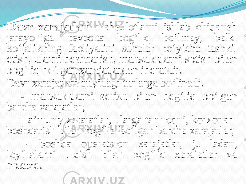 D avr xarajatlari mahsulotlarni ishlab chiqarish jarayoniga bevosita bog‘liq bo‘lmay, balki xo‘jalikning faoliyatini sohalar bo‘yicha tashkil etish, ularni boshqarish, mahsulotlarni sotish bilan bog‘liq bo‘lgan xarajatlardan iboratdir. Davr xarajatlari quyidagi turlarga bo‘linadi: - mahsulotlarni sotish bilan bog‘liq bo‘lgan barcha xarajatlar; - ma’muriy xarajatlar, ularga tarmoqni, korxonani boshqarish bilan bog‘liq bo‘lgan barcha xarajatlar; - boshqa operatsion xarajatlar, jumladan, loyihalarni tuzish bilan bog‘liq xarajatlar va hokazo. 