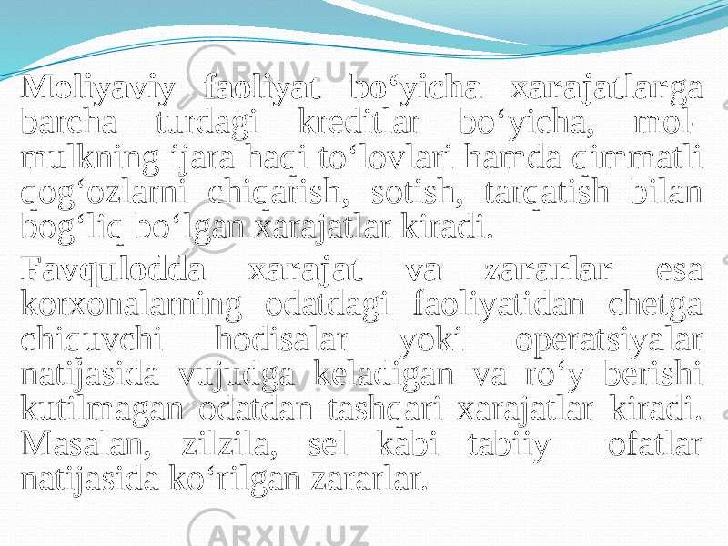 Moliyaviy faoliyat bo‘yicha xarajatlar ga barcha turdagi kreditlar bo‘yicha, mol- mulkning ijara haqi to‘lovlari hamda qimmatli qog‘ozlarni chiqarish, sotish, tarqatish bilan bog‘liq bo‘lgan xarajatlar kiradi. Favqulodda xarajat va zararlar esa korxonalarning odatdagi faoliyatidan chetga chiquvchi hodisalar yoki operatsiyalar natijasida vujudga keladigan va ro‘y berishi kutilmagan odatdan tashqari xarajatlar kiradi. Masalan, zilzila, sel kabi tabiiy ofatlar natijasida ko‘rilgan zararlar. 