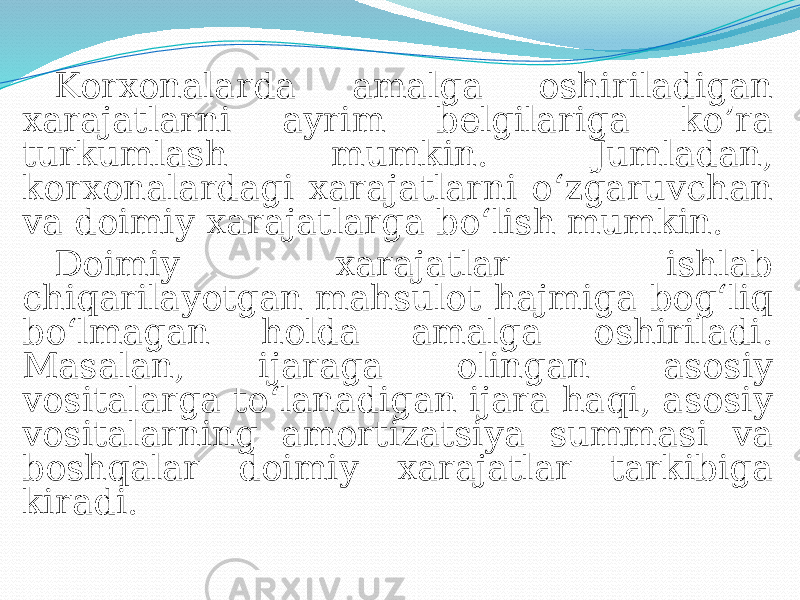 Korxonalarda amalga oshiriladigan xarajatlarni ayrim belgilariga ko’ra turkumlash mumkin. Jumladan, korxonalardagi xarajatlarni o‘zgaruvchan va doimiy xarajatlarga bo‘lish mumkin. Doimiy xarajatlar ishlab chiqarilayotgan mahsulot hajmiga bog‘liq bo‘lmagan holda amalga oshiriladi. Masalan, ijaraga olingan asosiy vositalarga to‘lanadigan ijara haqi, asosiy vositalarning amortizatsiya summasi va boshqalar doimiy xarajatlar tarkibiga kiradi. 