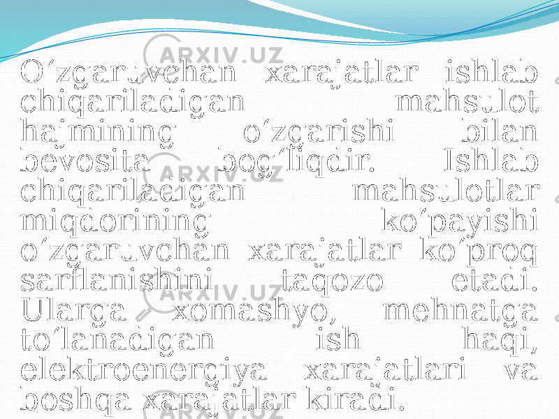 O‘zgaruvchan xarajatlar ishlab chiqariladigan mahsulot hajmining o‘zgarishi bilan bevosita bog‘liqdir. Ishlab chiqariladigan mahsulotlar miqdorining ko‘payishi o‘zgaruvchan xarajatlar ko‘proq sarflanishini taqozo etadi. Ularga xomashyo, mehnatga to‘lanadigan ish haqi, elektroenergiya xarajatlari va boshqa xarajatlar kiradi. 