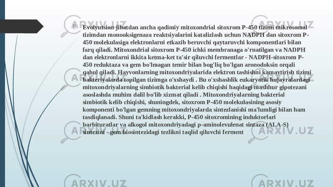  Evolyutsion jihatdan ancha qadimiy mitoxondrial sitoxrom P-450 tizimi mikrosomal tizimdan monooksigenaza reaktsiyalarini katalizlash uchun NADPH dan sitoxrom P- 450 molekulasiga elektronlarni etkazib beruvchi qaytaruvchi komponentlari bilan farq qiladi. Mitoxondrial sitoxrom P-450 ichki membranaga o&#39;rnatilgan va NADPH dan elektronlarni ikkita ketma-ket ta&#39;sir qiluvchi fermentlar - NADPH-sitoxrom P- 450 reduktaza va gem bo&#39;lmagan temir bilan bog&#39;liq bo&#39;lgan aronodoksin orqali qabul qiladi. Hayvonlarning mitoxondriyalarida elektron tashishni kamaytirish tizimi bakteriyalarda topilgan tizimga o&#39;xshaydi . Bu o&#39;xshashlik eukaryotik hujayralardagi mitoxondriyalarning simbiotik bakterial kelib chiqishi haqidagi mashhur gipotezani asoslashda muhim dalil bo&#39;lib xizmat qiladi . Mitoxondriyalarning bakterial simbiotik kelib chiqishi, shuningdek, sitoxrom P-450 molekulasining asosiy komponenti bo&#39;lgan gemning mitoxondriyalarda sintezlanishi ma&#39;lumligi bilan ham tasdiqlanadi. Shuni ta&#39;kidlash kerakki, P-450 sitoxromining induktorlari barbituratlar va alkogol mitoxondriyadagi p-aminolevulenat sintaza (ALA-S) sintezini - gem biosintezidagi tezlikni taqlid qiluvchi ferment 