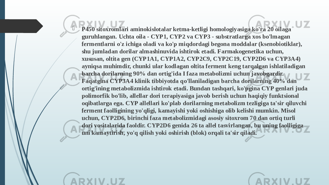  P450 sitoxromlari aminokislotalar ketma-ketligi homologiyasiga ko&#39;ra 20 oilaga guruhlangan. Uchta oila - CYP1, CYP2 va CYP3 - substratlarga xos bo&#39;lmagan fermentlarni o&#39;z ichiga oladi va ko&#39;p miqdordagi begona moddalar (ksenobiotiklar), shu jumladan dorilar almashinuvida ishtirok etadi. Farmakogenetika uchun, xususan, oltita gen (CYP1A1, CYP1A2, CYP2C9, CYP2C19, CYP2D6 va CYP3A4) ayniqsa muhimdir, chunki ular kodlagan oltita ferment keng tarqalgan ishlatiladigan barcha dorilarning 90% dan ortig&#39;ida I faza metabolizmi uchun javobgardir. Faqatgina CYP3A4 klinik tibbiyotda qo&#39;llaniladigan barcha dorilarning 40% dan ortig&#39;ining metabolizmida ishtirok etadi. Bundan tashqari, ko&#39;pgina CYP genlari juda polimorfik bo&#39;lib, allellar dori terapiyasiga javob berish uchun haqiqiy funktsional oqibatlarga ega. CYP allellari ko&#39;plab dorilarning metabolizm tezligiga ta&#39;sir qiluvchi ferment faolligining yo&#39;qligi, kamayishi yoki oshishiga olib kelishi mumkin. Misol uchun, CYP2D6, birinchi faza metabolizmidagi asosiy sitoxrom 70 dan ortiq turli dori vositalarida faoldir. CYP2D6 genida 26 ta allel tasvirlangan, bu uning faolligiga uni kamaytirish, yo&#39;q qilish yoki oshirish (blok) orqali ta&#39;sir qiladi. 