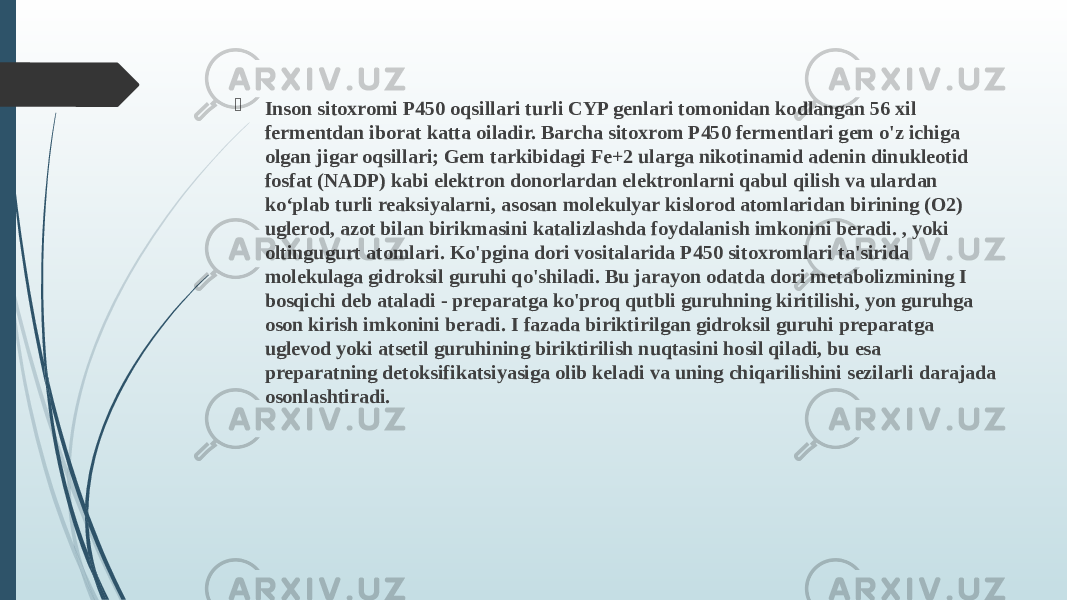  Inson sitoxromi P450 oqsillari turli CYP genlari tomonidan kodlangan 56 xil fermentdan iborat katta oiladir. Barcha sitoxrom P450 fermentlari gem o&#39;z ichiga olgan jigar oqsillari; Gem tarkibidagi Fe+2 ularga nikotinamid adenin dinukleotid fosfat (NADP) kabi elektron donorlardan elektronlarni qabul qilish va ulardan ko‘plab turli reaksiyalarni, asosan molekulyar kislorod atomlaridan birining (O2) uglerod, azot bilan birikmasini katalizlashda foydalanish imkonini beradi. , yoki oltingugurt atomlari. Ko&#39;pgina dori vositalarida P450 sitoxromlari ta&#39;sirida molekulaga gidroksil guruhi qo&#39;shiladi. Bu jarayon odatda dori metabolizmining I bosqichi deb ataladi - preparatga ko&#39;proq qutbli guruhning kiritilishi, yon guruhga oson kirish imkonini beradi. I fazada biriktirilgan gidroksil guruhi preparatga uglevod yoki atsetil guruhining biriktirilish nuqtasini hosil qiladi, bu esa preparatning detoksifikatsiyasiga olib keladi va uning chiqarilishini sezilarli darajada osonlashtiradi. 