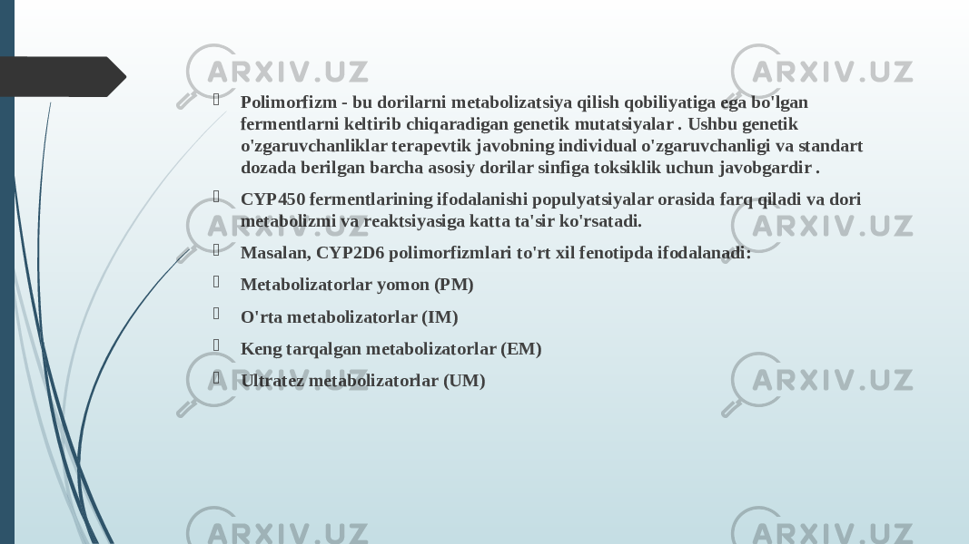  Polimorfizm - bu dorilarni metabolizatsiya qilish qobiliyatiga ega bo&#39;lgan fermentlarni keltirib chiqaradigan genetik mutatsiyalar . Ushbu genetik o&#39;zgaruvchanliklar terapevtik javobning individual o&#39;zgaruvchanligi va standart dozada berilgan barcha asosiy dorilar sinfiga toksiklik uchun javobgardir .  CYP450 fermentlarining ifodalanishi populyatsiyalar orasida farq qiladi va dori metabolizmi va reaktsiyasiga katta ta&#39;sir ko&#39;rsatadi.  Masalan, CYP2D6 polimorfizmlari to&#39;rt xil fenotipda ifodalanadi:  Metabolizatorlar yomon (PM)  O&#39;rta metabolizatorlar (IM)  Keng tarqalgan metabolizatorlar (EM)  Ultratez metabolizatorlar (UM) 