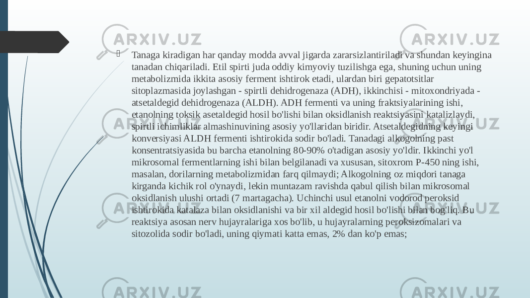  Tanaga kiradigan har qanday modda avval jigarda zararsizlantiriladi va shundan keyingina tanadan chiqariladi. Etil spirti juda oddiy kimyoviy tuzilishga ega, shuning uchun uning metabolizmida ikkita asosiy ferment ishtirok etadi, ulardan biri gepatotsitlar sitoplazmasida joylashgan - spirtli dehidrogenaza (ADH), ikkinchisi - mitoxondriyada - atsetaldegid dehidrogenaza (ALDH). ADH fermenti va uning fraktsiyalarining ishi, etanolning toksik asetaldegid hosil bo&#39;lishi bilan oksidlanish reaktsiyasini katalizlaydi, spirtli ichimliklar almashinuvining asosiy yo&#39;llaridan biridir. Atsetaldegidning keyingi konversiyasi ALDH fermenti ishtirokida sodir bo&#39;ladi. Tanadagi alkogolning past konsentratsiyasida bu barcha etanolning 80-90% o&#39;tadigan asosiy yo&#39;ldir. Ikkinchi yo&#39;l mikrosomal fermentlarning ishi bilan belgilanadi va xususan, sitoxrom P-450 ning ishi, masalan, dorilarning metabolizmidan farq qilmaydi; Alkogolning oz miqdori tanaga kirganda kichik rol o&#39;ynaydi, lekin muntazam ravishda qabul qilish bilan mikrosomal oksidlanish ulushi ortadi (7 martagacha). Uchinchi usul etanolni vodorod peroksid ishtirokida katalaza bilan oksidlanishi va bir xil aldegid hosil bo&#39;lishi bilan bog&#39;liq. Bu reaktsiya asosan nerv hujayralariga xos bo&#39;lib, u hujayralarning peroksizomalari va sitozolida sodir bo&#39;ladi, uning qiymati katta emas, 2% dan ko&#39;p emas; 