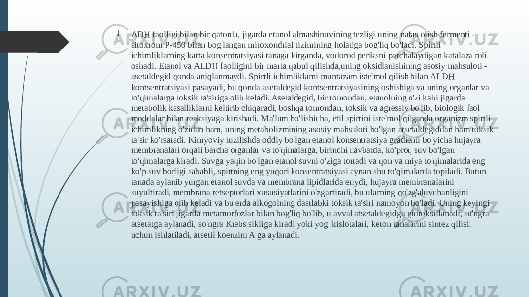  ADH faolligi bilan bir qatorda, jigarda etanol almashinuvining tezligi uning nafas olish fermenti - sitoxrom P-450 bilan bog&#39;langan mitoxondrial tizimining holatiga bog&#39;liq bo&#39;ladi. Spirtli ichimliklarning katta konsentratsiyasi tanaga kirganda, vodorod periksni parchalaydigan katalaza roli oshadi. Etanol va ALDH faolligini bir marta qabul qilishda,uning oksidlanishining asosiy mahsuloti - asetaldegid qonda aniqlanmaydi. Spirtli ichimliklarni muntazam iste&#39;mol qilish bilan ALDH kontsentratsiyasi pasayadi, bu qonda asetaldegid kontsentratsiyasining oshishiga va uning organlar va to&#39;qimalarga toksik ta&#39;siriga olib keladi. Asetaldegid, bir tomondan, etanolning o&#39;zi kabi jigarda metabolik kasalliklarni keltirib chiqaradi, boshqa tomondan, toksik va agressiv bo&#39;lib, biologik faol moddalar bilan reaksiyaga kirishadi. Ma&#39;lum bo&#39;lishicha, etil spirtini iste&#39;mol qilganda organizm spirtli ichimlikning o&#39;zidan ham, uning metabolizmining asosiy mahsuloti bo&#39;lgan atsetaldegiddan ham toksik ta&#39;sir ko&#39;rsatadi. Kimyoviy tuzilishda oddiy bo&#39;lgan etanol konsentratsiya gradienti bo&#39;yicha hujayra membranalari orqali barcha organlar va to&#39;qimalarga, birinchi navbatda, ko&#39;proq suv bo&#39;lgan to&#39;qimalarga kiradi. Suvga yaqin bo&#39;lgan etanol suvni o&#39;ziga tortadi va qon va miya to&#39;qimalarida eng ko&#39;p suv borligi sababli, spirtning eng yuqori konsentratsiyasi aynan shu to&#39;qimalarda topiladi. Butun tanada aylanib yurgan etanol suvda va membrana lipidlarida eriydi, hujayra membranalarini suyultiradi, membrana retseptorlari xususiyatlarini o&#39;zgartiradi, bu ularning qo&#39;zg&#39;aluvchanligini pasayishiga olib keladi va bu erda alkogolning dastlabki toksik ta&#39;siri namoyon bo&#39;ladi. Uning keyingi toksik ta&#39;siri jigarda metamorfozlar bilan bog&#39;liq bo&#39;lib, u avval atsetaldegidga gidroksillanadi, so&#39;ngra atsetatga aylanadi, so&#39;ngra Krebs sikliga kiradi yoki yog &#39;kislotalari, keton tanalarini sintez qilish uchun ishlatiladi, atsetil koenzim A ga aylanadi.  