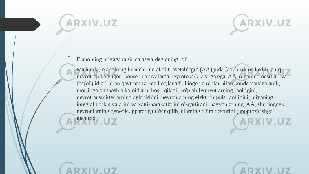  Etanolning miyaga ta&#39;sirida asetaldegidning roli  Ma&#39;lumki, etanolning birinchi metaboliti asetaldegid (AA) juda faol birikma bo&#39;lib, aniq neyrotrop va yuqori konsentratsiyalarda neyrotoksik ta&#39;sirga ega. AA miyaning oqsillari va fosfolipidlari bilan qaytmas tarzda bog&#39;lanadi, biogen aminlar bilan kondensatsiyalanib, morfinga o&#39;xshash alkaloidlarni hosil qiladi, ko&#39;plab fermentlarning faolligini, neyrotransmitterlarning aylanishini, neyronlarning elektr impuls faolligini, miyaning integral funktsiyalarini va xatti-harakatlarini o&#39;zgartiradi. hayvonlarning. AA, shuningdek, neyronlarning genetik apparatiga ta&#39;sir qilib, ularning o&#39;lim dasturini (apoptoz) ishga tushiradi 