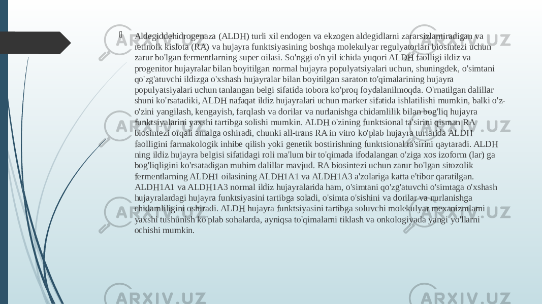  Aldegiddehidrogenaza (ALDH) turli xil endogen va ekzogen aldegidlarni zararsizlantiradigan va retinoik kislota (RA) va hujayra funktsiyasining boshqa molekulyar regulyatorlari biosintezi uchun zarur bo&#39;lgan fermentlarning super oilasi. So&#39;nggi o&#39;n yil ichida yuqori ALDH faolligi ildiz va progenitor hujayralar bilan boyitilgan normal hujayra populyatsiyalari uchun, shuningdek, o&#39;simtani qo&#39;zg&#39;atuvchi ildizga o&#39;xshash hujayralar bilan boyitilgan saraton to&#39;qimalarining hujayra populyatsiyalari uchun tanlangan belgi sifatida tobora ko&#39;proq foydalanilmoqda. O&#39;rnatilgan dalillar shuni ko&#39;rsatadiki, ALDH nafaqat ildiz hujayralari uchun marker sifatida ishlatilishi mumkin, balki o&#39;z- o&#39;zini yangilash, kengayish, farqlash va dorilar va nurlanishga chidamlilik bilan bog&#39;liq hujayra funktsiyalarini yaxshi tartibga solishi mumkin. ALDH o&#39;zining funktsional ta&#39;sirini qisman RA biosintezi orqali amalga oshiradi, chunki all-trans RA in vitro ko&#39;plab hujayra turlarida ALDH faolligini farmakologik inhibe qilish yoki genetik bostirishning funktsional ta&#39;sirini qaytaradi. ALDH ning ildiz hujayra belgisi sifatidagi roli ma&#39;lum bir to&#39;qimada ifodalangan o&#39;ziga xos izoform (lar) ga bog&#39;liqligini ko&#39;rsatadigan muhim dalillar mavjud. RA biosintezi uchun zarur bo&#39;lgan sitozolik fermentlarning ALDH1 oilasining ALDH1A1 va ALDH1A3 a&#39;zolariga katta e&#39;tibor qaratilgan. ALDH1A1 va ALDH1A3 normal ildiz hujayralarida ham, o&#39;simtani qo&#39;zg&#39;atuvchi o&#39;simtaga o&#39;xshash hujayralardagi hujayra funktsiyasini tartibga soladi, o&#39;simta o&#39;sishini va dorilar va nurlanishga chidamliligini oshiradi. ALDH hujayra funktsiyasini tartibga soluvchi molekulyar mexanizmlarni yaxshi tushunish ko&#39;plab sohalarda, ayniqsa to&#39;qimalarni tiklash va onkologiyada yangi yo&#39;llarni ochishi mumkin. 