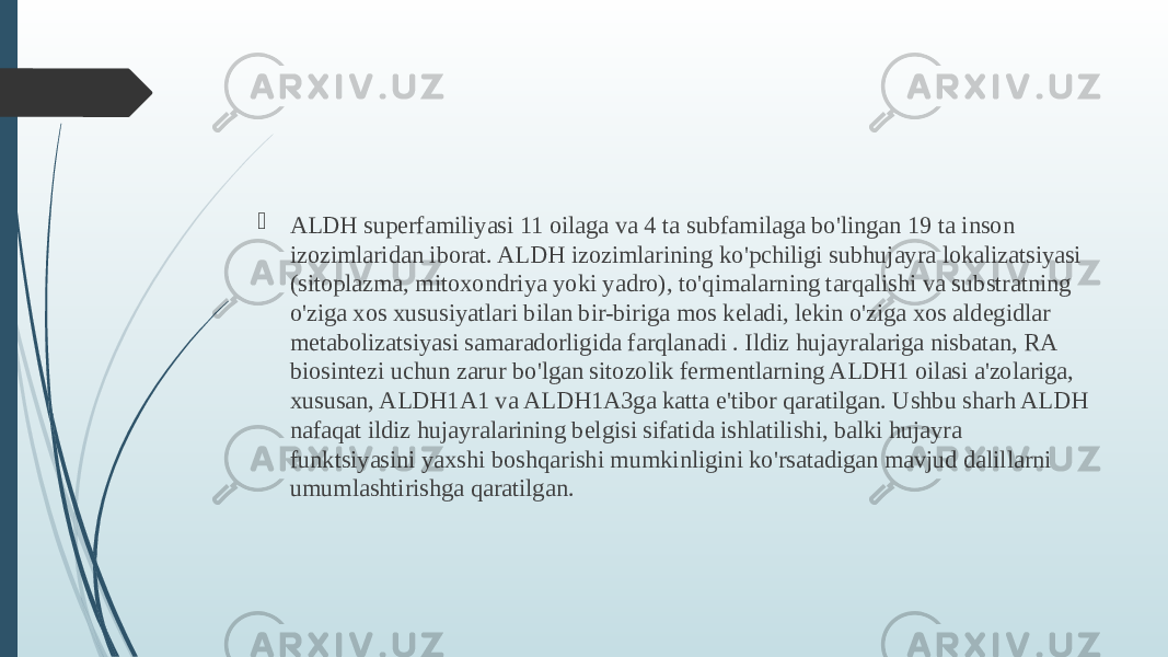 ALDH superfamiliyasi 11 oilaga va 4 ta subfamilaga bo&#39;lingan 19 ta inson izozimlaridan iborat. ALDH izozimlarining ko&#39;pchiligi subhujayra lokalizatsiyasi (sitoplazma, mitoxondriya yoki yadro), to&#39;qimalarning tarqalishi va substratning o&#39;ziga xos xususiyatlari bilan bir-biriga mos keladi, lekin o&#39;ziga xos aldegidlar metabolizatsiyasi samaradorligida farqlanadi . Ildiz hujayralariga nisbatan, RA biosintezi uchun zarur bo&#39;lgan sitozolik fermentlarning ALDH1 oilasi a&#39;zolariga, xususan, ALDH1A1 va ALDH1A3ga katta e&#39;tibor qaratilgan. Ushbu sharh ALDH nafaqat ildiz hujayralarining belgisi sifatida ishlatilishi, balki hujayra funktsiyasini yaxshi boshqarishi mumkinligini ko&#39;rsatadigan mavjud dalillarni umumlashtirishga qaratilgan. 