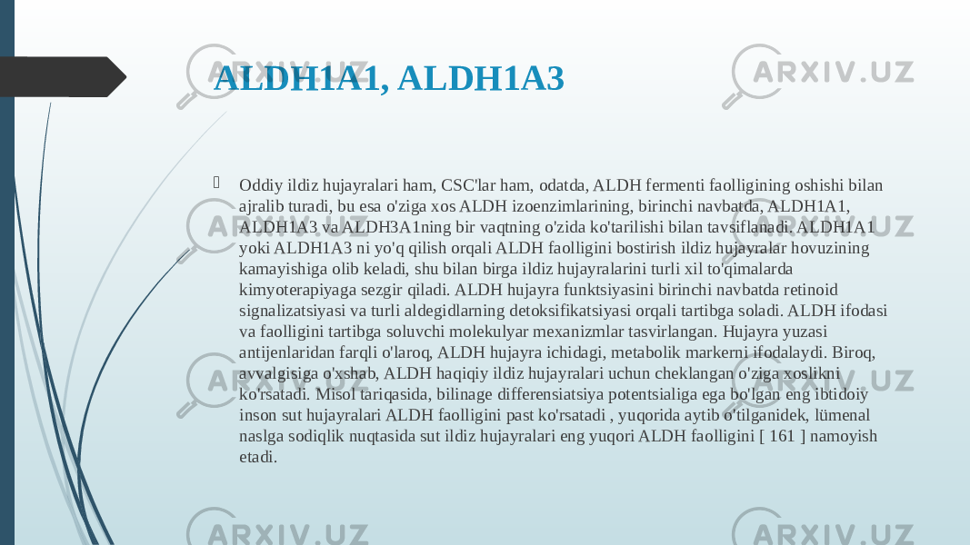 ALDH1A1, ALDH1A3  Oddiy ildiz hujayralari ham, CSC&#39;lar ham, odatda, ALDH fermenti faolligining oshishi bilan ajralib turadi, bu esa o&#39;ziga xos ALDH izoenzimlarining, birinchi navbatda, ALDH1A1, ALDH1A3 va ALDH3A1ning bir vaqtning o&#39;zida ko&#39;tarilishi bilan tavsiflanadi. ALDH1A1 yoki ALDH1A3 ni yo&#39;q qilish orqali ALDH faolligini bostirish ildiz hujayralar hovuzining kamayishiga olib keladi, shu bilan birga ildiz hujayralarini turli xil to&#39;qimalarda kimyoterapiyaga sezgir qiladi. ALDH hujayra funktsiyasini birinchi navbatda retinoid signalizatsiyasi va turli aldegidlarning detoksifikatsiyasi orqali tartibga soladi. ALDH ifodasi va faolligini tartibga soluvchi molekulyar mexanizmlar tasvirlangan. Hujayra yuzasi antijenlaridan farqli o&#39;laroq, ALDH hujayra ichidagi, metabolik markerni ifodalaydi. Biroq, avvalgisiga o&#39;xshab, ALDH haqiqiy ildiz hujayralari uchun cheklangan o&#39;ziga xoslikni ko&#39;rsatadi. Misol tariqasida, bilinage differensiatsiya potentsialiga ega bo&#39;lgan eng ibtidoiy inson sut hujayralari ALDH faolligini past ko&#39;rsatadi , yuqorida aytib o&#39;tilganidek, lümenal naslga sodiqlik nuqtasida sut ildiz hujayralari eng yuqori ALDH faolligini [ 161 ] namoyish etadi. 