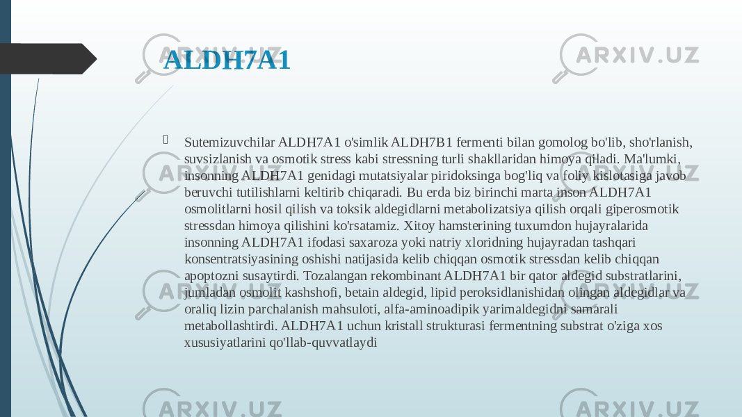 ALDH7A1  Sutemizuvchilar ALDH7A1 o&#39;simlik ALDH7B1 fermenti bilan gomolog bo&#39;lib, sho&#39;rlanish, suvsizlanish va osmotik stress kabi stressning turli shakllaridan himoya qiladi. Ma&#39;lumki, insonning ALDH7A1 genidagi mutatsiyalar piridoksinga bog&#39;liq va foliy kislotasiga javob beruvchi tutilishlarni keltirib chiqaradi. Bu erda biz birinchi marta inson ALDH7A1 osmolitlarni hosil qilish va toksik aldegidlarni metabolizatsiya qilish orqali giperosmotik stressdan himoya qilishini ko&#39;rsatamiz. Xitoy hamsterining tuxumdon hujayralarida insonning ALDH7A1 ifodasi saxaroza yoki natriy xloridning hujayradan tashqari konsentratsiyasining oshishi natijasida kelib chiqqan osmotik stressdan kelib chiqqan apoptozni susaytirdi. Tozalangan rekombinant ALDH7A1 bir qator aldegid substratlarini, jumladan osmolit kashshofi, betain aldegid, lipid peroksidlanishidan olingan aldegidlar va oraliq lizin parchalanish mahsuloti, alfa-aminoadipik yarimaldegidni samarali metabollashtirdi. ALDH7A1 uchun kristall strukturasi fermentning substrat o&#39;ziga xos xususiyatlarini qo&#39;llab-quvvatlaydi 