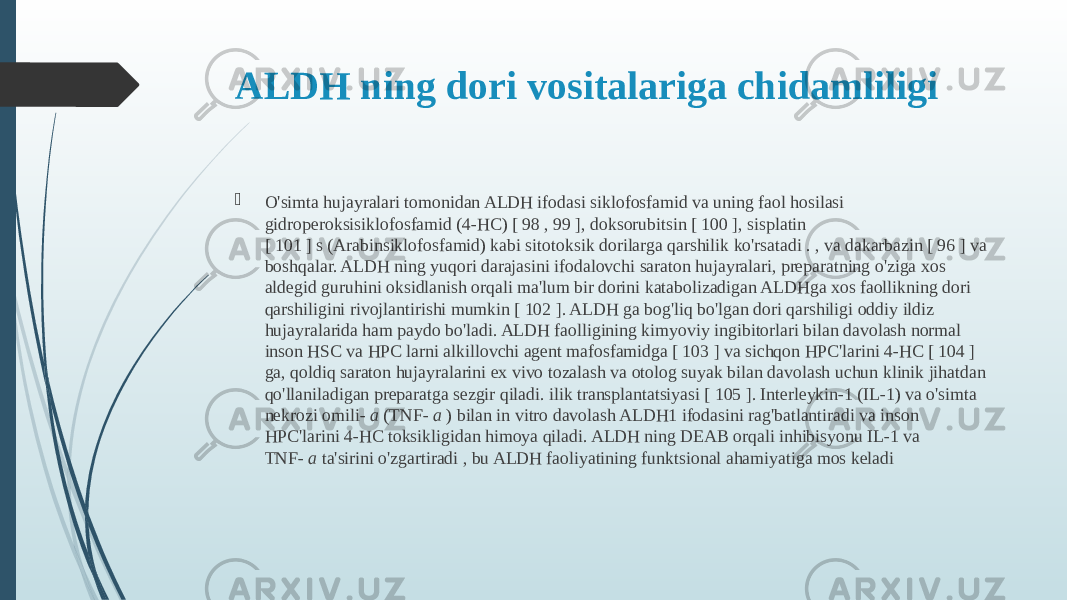 ALDH ning dori vositalariga chidamliligi  O&#39;simta hujayralari tomonidan ALDH ifodasi siklofosfamid va uning faol hosilasi gidroperoksisiklofosfamid (4-HC) [ 98 , 99 ], doksorubitsin [ 100 ], sisplatin [ 101 ] s (Arabinsiklofosfamid) kabi sitotoksik dorilarga qarshilik ko&#39;rsatadi . , va dakarbazin [ 96 ] va boshqalar. ALDH ning yuqori darajasini ifodalovchi saraton hujayralari, preparatning o&#39;ziga xos aldegid guruhini oksidlanish orqali ma&#39;lum bir dorini katabolizadigan ALDHga xos faollikning dori qarshiligini rivojlantirishi mumkin [ 102 ]. ALDH ga bog&#39;liq bo&#39;lgan dori qarshiligi oddiy ildiz hujayralarida ham paydo bo&#39;ladi. ALDH faolligining kimyoviy ingibitorlari bilan davolash normal inson HSC va HPC larni alkillovchi agent mafosfamidga [ 103 ] va sichqon HPC&#39;larini 4-HC [ 104 ] ga, qoldiq saraton hujayralarini ex vivo tozalash va otolog suyak bilan davolash uchun klinik jihatdan qo&#39;llaniladigan preparatga sezgir qiladi. ilik transplantatsiyasi [ 105 ]. Interleykin-1 (IL-1) va o&#39;simta nekrozi omili-  a  (TNF-  a  ) bilan in vitro davolash ALDH1 ifodasini rag&#39;batlantiradi va inson HPC&#39;larini 4-HC toksikligidan himoya qiladi. ALDH ning DEAB orqali inhibisyonu IL-1 va TNF-  a  ta&#39;sirini o&#39;zgartiradi , bu ALDH faoliyatining funktsional ahamiyatiga mos keladi 