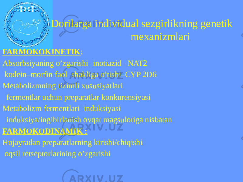  Dorilarga individual sezgirlikning genetik mexanizmlari FARMOKOKINETIK : Absorbsiyaning o’zgarishi- inotiazid– NAT2 kodein–morfin faol shakliga o’tishi–CYP 2D6 Metabolizmning tizimli xususiyatlari fermentlar uchun preparatlar konkurensiyasi Metabolizm fermentlari induksiyasi induksiya/ingibirlanish ovqat magsulotiga nisbatan FARMOKODINAMIK : Hujayradan preparatlarning kirishi/chiqishi oqsil retseptorlarining o’zgarishi 