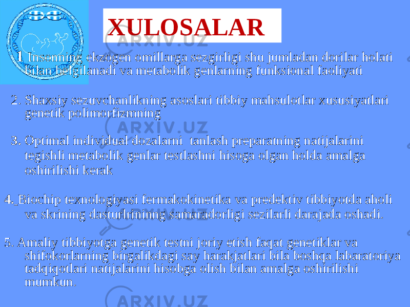 XULOSALAR 1 Insonning ekzogen omillarga sezgirligi shu jumladan dorilar holati bilan belgilanadi va metabolik genlarning funksional faoliyati 2. Shaxsiy sezuvchanlikning asoslari tibbiy mahsulotlar xususiyatlari genetik polimorfizmning 3. Optimal individual dozalarni tanlash preparatning natijalarini tegishli metabolik genlar testlashni hisoga olgan holda amalga oshirilishi kerak 4. Biochip texnologiyasi fermakokinetika va predektiv tibbiyotda aholi va skrining dasturlrininng samaradorligi sezilarli darajada oshadi. 5. Amaliy tibbiyotga genetik testni joriy etish faqat genetiklar va shifokorlarning birgalikdagi say harakjatlari bila boshqa labaratoriya tadqiqotlari natijalarini hisobga olish bilan amalga oshirilishi mumkun. 