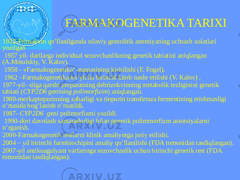 FARMAKOGENETIKA TARIXI 1932-Primakvin qo’llanilganda oilaviy gemolitik anemiyaning uchrash xolatlari yozilgan 1957 yil- darilarga individual sezuvchanlikning genetik tabiatini aniqlangan (A.Motulskiy, V. Kalov). 1958 - «Farmakogenetika&#34; atamasining kiritilishi (F. Fogel). 1962 –Farmakogenetika bo’yicha birinchi kitob nashr etilishi (V. Kalov) . 1977-yil- silga qarshi preparatning debrizokvinning metabolik tezliginini genetik tabiati ( CYP2D6 genining polimorfizim ) aniqlangan. 1980-merkaptopurinning zaharligi va tiopurin transferaza fermentining etishmasligi o’rtasida bog’lanish o’rnatildi. 1987- CYP2D6 g eni polimorfizmi yozildi. 1990-dori davolash samaradorligi bilan genetik polimmorfizm assotsiyalarni o’rganish. 2000-Farmakogenetik testlarni klinik amaliyotga joriy etilishi. 2004 – yil birinchi farmbiochipini amaliy qo’llanilishi (FDA tоmonidan tasdiqlangan). 2007-yil antikoagulyant varfaringa sezuvchanlik uchun birinchi genetik test (FDA tomonidan tasdiqlangan). 