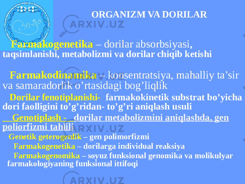 ORGANIZM VA DORILAR Farmakogenetika – dorilar absorbsiyasi , taqsimlanishi, metabolizmi va dorilar chiqib ketishi Farmakodinamika – konsentratsiya, mahalliy ta’sir va samaradorlik o’rtasidagi bog’liqlik Dorilar fenotiplanishi- farmakokinetik substrat bo’yicha dori faolligini to’g’ridan- to’g’ri aniqlash usuli Genotiplash - dori lar metabolizmini aniqlashda, gen poliorfizmi tahlili Genetik geterogenlik – gen polimorfizmi Farmakogenetika – dorilarga individual reaksiya Farmakogenomika – soyuz funksional genomika va molikulyar farmakologiyaning funksional ittifoqi 