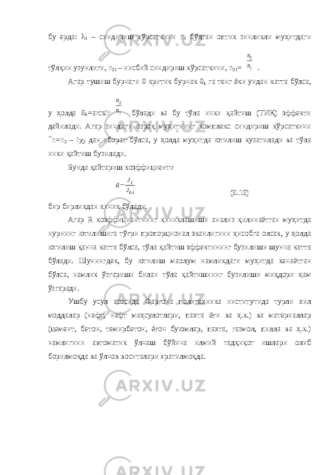 бу ерда:  1 – синдириш кўрсаткичи n 1 бўлган оптик зичликли муҳитдаги тўлқин узунлиги, n 21 – нисбий синдириш кўрсаткичи, n 21 =n2 n1 . Агар тушиш бурчаги  критик бурчак  k га тенг ёки ундан катта бўлса, у ҳолда  k = arcsin n2 n1 бўлади ва бу тўла ички қайтиш (ТИҚ) эффекти дейилади. Агар зичлиги озроқ муҳитнинг комплекс синдириш кўрсаткичи  n = n 2 – i  2 дан иборат бўлса, у ҳолда муҳитда ютилиш кузатилади ва тўла ички қайтиш бузилади. Бунда қайтариш коэффициенти R= Jλ J0λ (9.16) бир бирликдан кичик бўлади. Агар R коэффициентнинг кичиклашиши анализ қилинаётган муҳитда нурнинг ютилишига тўғри пропорционал эканлигини ҳисобга олсак, у ҳолда ютилиш қанча катта бўлса, тўла қайтиш эффектининг бузилиши шунча катта бўлади. Шунингдек, бу ютилиш ма o лум намликдаги муҳитда кечаётган бўлса, намлик ўзгариши билан тўла қайтишнинг бузилиши миқдори ҳам ўзгаради. Ушбу усул асосида Фарғона политехника институтида турли хил моддалар (нефт, нефт маҳсулотлари, пахта ёғи ва ҳ.к.) ва материаллар (цемент, бетон, темирбетон, ёғоч буюмлар, пахта, газмол, пилла ва ҳ.к.) намлигини автоматик ўлчаш бўйича илмий тадқиқот ишлари олиб борилмоқда ва ўлчов воситалари яратилмоқда. 