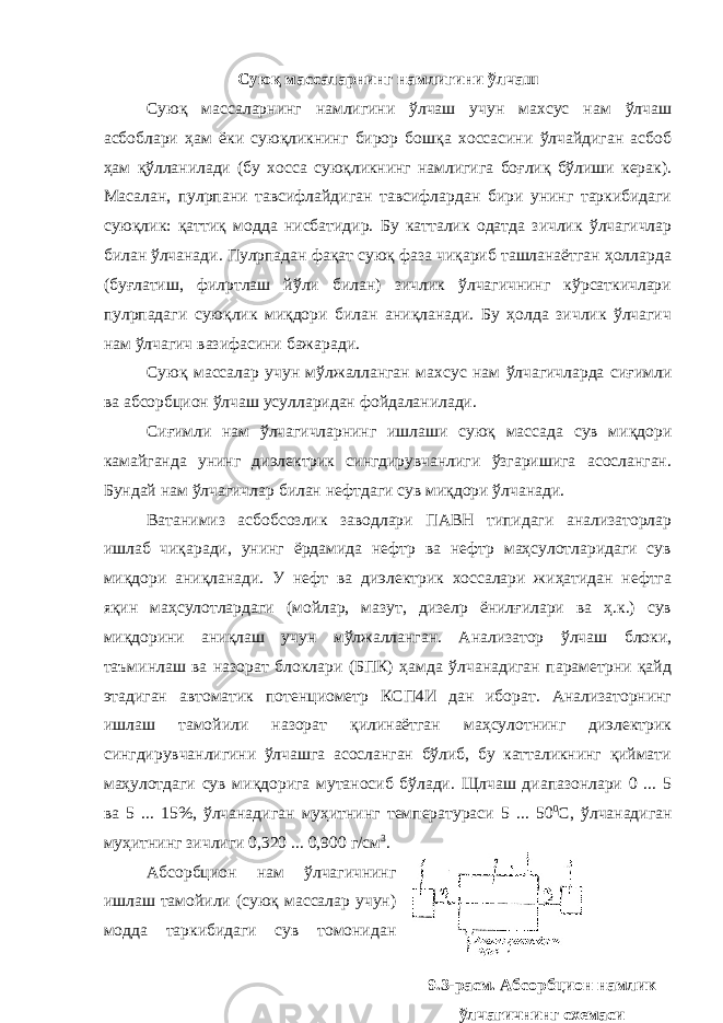 Суюқ массаларнинг намлигини ўлчаш Суюқ массаларнинг намлигини ўлчаш учун махсус нам ўлчаш асбоблари ҳам ёки суюқликнинг бирор бошқа хоссасини ўлчайдиган асбоб ҳам қўлланилади (бу хосса суюқликнинг намлигига боғлиқ бўлиши керак). Масалан, пулpпани тавсифлайдиган тавсифлардан бири унинг таркибидаги суюқлик: қаттиқ модда нисбатидир. Бу катталик одатда зичлик ўлчагичлар билан ўлчанади. Пулpпадан фақат суюқ фаза чиқариб ташланаётган ҳолларда (буғлатиш, филpтлаш йўли билан) зичлик ўлчагичнинг кўрсаткичлари пулpпадаги суюқлик миқдори билан аниқланади. Бу ҳолда зичлик ўлчагич нам ўлчагич вазифасини бажаради. Суюқ массалар учун мўлжалланган махсус нам ўлчагичларда сиғимли ва абсорбцион ўлчаш усулларидан фойдаланилади. Сиғимли нам ўлчагичларнинг ишлаши суюқ массада сув миқдори камайганда унинг диэлектрик сингдирувчанлиги ўзгаришига асосланган. Бундай нам ўлчагичлар билан нефтдаги сув миқдори ўлчанади. Ватанимиз асбобсозлик заводлари ПАВН типидаги анализаторлар ишлаб чиқаради, унинг ёрдамида нефтp ва нефтp маҳсулотларидаги сув миқдори аниқланади. У нефт ва диэлектрик хоссалари жиҳатидан нефтга яқин маҳсулотлардаги (мойлар, мазут, дизелp ёнилғилари ва ҳ.к.) сув миқдорини аниқлаш учун мўлжалланган. Анализатор ўлчаш блоки, таъминлаш ва назорат блоклари (БПК) ҳамда ўлчанадиган параметрни қайд этадиган автоматик потенциометр КСП4И дан иборат. Анализаторнинг ишлаш тамойили назорат қилинаётган маҳсулотнинг диэлектрик сингдирувчанлигини ўлчашга асосланган бўлиб, бу катталикнинг қиймати маҳулотдаги сув миқдорига мутаносиб бўлади. Щлчаш диапазонлари 0 ... 5 ва 5 ... 15%, ўлчанадиган муҳитнинг температураси 5 ... 50 0 С, ўлчанадиган муҳитнинг зичлиги 0,320 ... 0,900 г/см 3 . Абсорбцион нам ўлчагичнинг ишлаш тамойили (суюқ массалар учун) модда таркибидаги сув томонидан 9.3-расм. Абсорбцион намлик ўлчагичнинг схемаси 