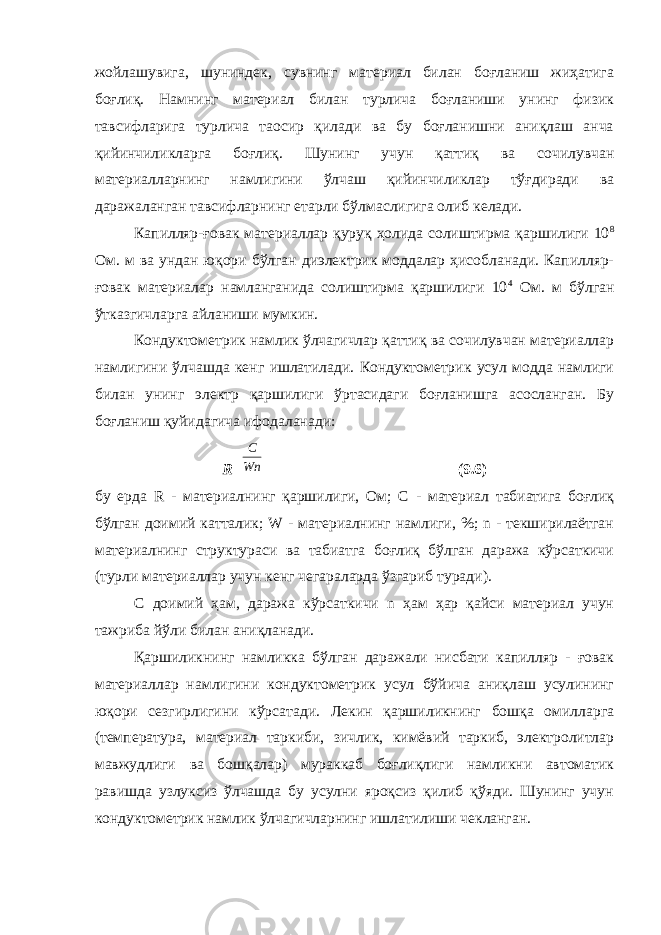 жойлашувига, шуниндек, сувнинг материал билан боғланиш жиҳатига боғлиқ. Намнинг материал билан турлича боғланиши унинг физик тавсифларига турлича таoсир қилади ва бу боғланишни аниқлаш анча қийинчиликларга боғлиқ. Шунинг учун қаттиқ ва сочилувчан материалларнинг намлигини ўлчаш қийинчиликлар тўғдиради ва даражаланган тавсифларнинг етарли бўлмаслигига олиб келади. Капилляр-ғовак материаллар қуруқ ҳолида солиштирма қаршилиги 10 8 Ом. м ва ундан юқори бўлган диэлектрик моддалар ҳисобланади. Капилляр- ғовак материалар намланганида солиштирма қаршилиги 10 4 Ом. м бўлган ўтказгичларга айланиши мумкин. Кондуктометрик намлик ўлчагичлар қаттиқ ва сочилувчан материаллар намлигини ўлчашда кенг ишлатилади. Кондуктометрик усул модда намлиги билан унинг электр қаршилиги ўртасидаги боғланишга асосланган. Бу боғланиш қуйидагича ифодаланади: R=C Wn (9.6) бу ерда R - материалнинг қаршилиги, Ом; С - материал табиатига боғлиқ бўлган доимий катталик; W - материалнинг намлиги, %; n - текширилаётган материалнинг структураси ва табиатга боғлиқ бўлган даража кўрсаткичи (турли материаллар учун кенг чегараларда ўзгариб туради). С доимий ҳам, даража кўрсаткичи n ҳам ҳар қайси материал учун тажриба йўли билан аниқланади. Қаршиликнинг намликка бўлган даражали нисбати капилляр - ғовак материаллар намлигини кондуктометрик усул бўйича аниқлаш усулининг юқори сезгирлигини кўрсатади. Лекин қаршиликнинг бошқа омилларга (температура, материал таркиби, зичлик, кимёвий таркиб, электролитлар мавжудлиги ва бошқалар) мураккаб боғлиқлиги намликни автоматик равишда узлуксиз ўлчашда бу усулни яроқсиз қилиб қўяди. Шунинг учун кондуктометрик намлик ўлчагичларнинг ишлатилиши чекланган. 