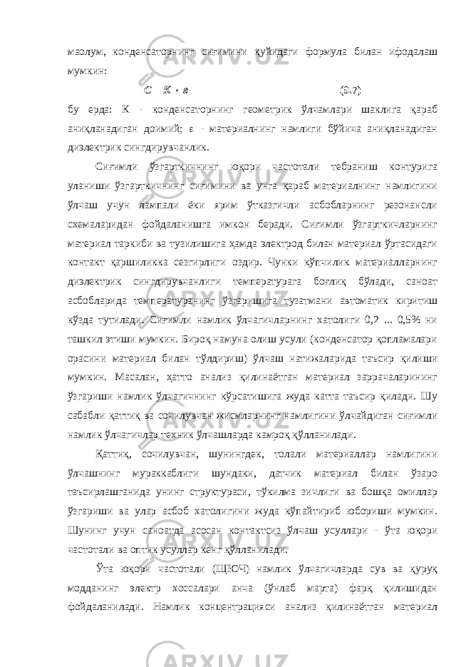 маoлум, конденсаторнинг сиғимини қуйидаги формула билан ифодалаш мумкин: С = К   (9.7) бу ерда: К - конденсаторнинг геометрик ўлчамлари шаклига қараб аниқланадиган доимий;  - материалнинг намлиги бўйича аниқланадиган диэлектрик сингдирувчанлик. Сиғимли ўзгарткичнинг юқори частотали тебраниш контурига уланиши ўзгарткичнинг сиғимини ва унга қараб материалнинг намлигини ўлчаш учун лампали ёки ярим ўтказгичли асбобларнинг резонансли схемаларидан фойдаланишга имкон беради. Сиғимли ўзгарткичларнинг материал таркиби ва тузилишига ҳамда электрод билан материал ўртасидаги контакт қаршиликка сезгирлиги оздир. Чунки кўпчилик материалларнинг диэлектрик сингдирувчанлиги температурага боғлиқ бўлади, саноат асбобларида температуранинг ўзгаришига тузатмани автоматик киритиш кўзда тутилади. Сиғимли намлик ўлчагичларнинг хатолиги 0,2 ... 0,5% ни ташкил этиши мумкин. Бироқ намуна олиш усули (конденсатор қопламалари орасини материал билан тўлдириш) ўлчаш натижаларида таъсир қилиши мумкин. Масалан, ҳатто анализ қилинаётган материал заррачаларининг ўзгариши намлик ўлчагичнинг кўрсатишига жуда катта таъсир қилади. Шу сабабли қаттиқ ва сочилувчан жисмларнинг намлигини ўлчайдиган сиғимли намлик ўлчагичлар техник ўлчашларда камроқ қўлланилади. Қаттиқ, сочилувчан, шунингдек, толали материаллар намлигини ўлчашнинг мураккаблиги шундаки, датчик материал билан ўзаро таъсирлашганида унинг структураси, тўкилма зичлиги ва бошқа омиллар ўзгариши ва улар асбоб хатолигини жуда кўпайтириб юбориши мумкин. Шунинг учун саноатда асосан контактсиз ўлчаш усуллари - ўта юқори частотали ва оптик усуллар кенг қўлланилади. Ўта юқори частотали (ЩЮЧ) намлик ўлчагичларда сув ва қуруқ модданинг электр хоссалари анча (ўнлаб марта) фарқ қилишидан фойдаланилади. Намлик концентрацияси анализ қилинаётган материал 