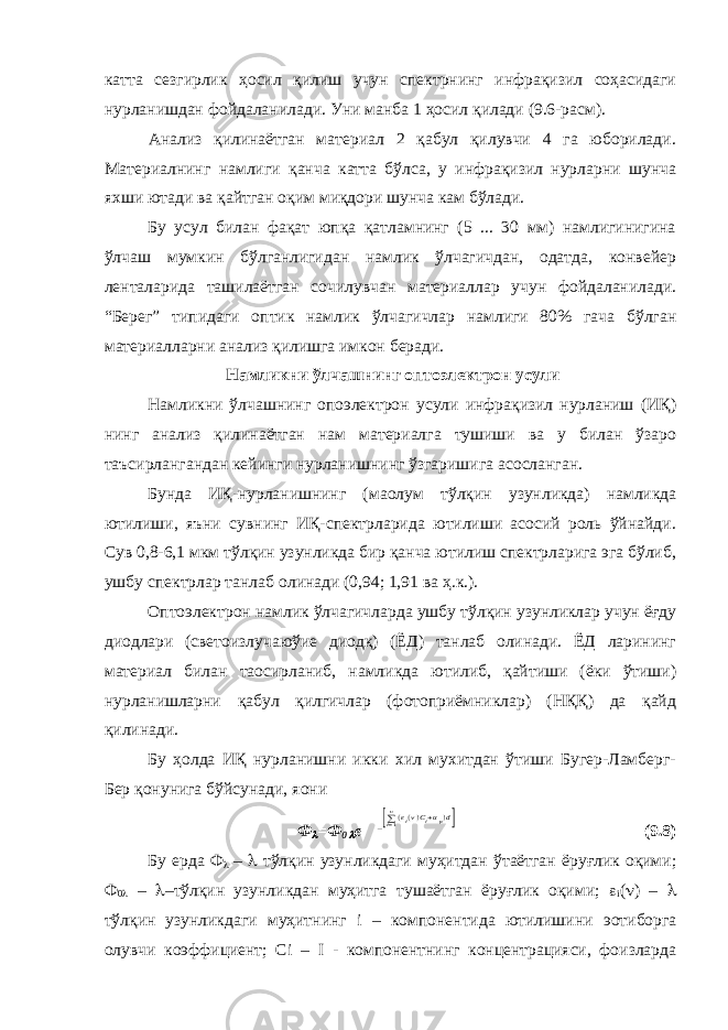 катта сезгирлик ҳосил қилиш учун спектрнинг инфрақизил соҳасидаги нурланишдан фойдаланилади. Уни манба 1 ҳосил қилади (9.6-расм). Анализ қилинаётган материал 2 қабул қилувчи 4 га юборилади. Материалнинг намлиги қанча катта бўлса, у инфрақизил нурларни шунча яхши ютади ва қайтган оқим миқдори шунча кам бўлади. Бу усул билан фақат юпқа қатламнинг (5 ... 30 мм) намлигинигина ўлчаш мумкин бўлганлигидан намлик ўлчагичдан, одатда, конвейер ленталарида ташилаётган сочилувчан материаллар учун фойдаланилади. “Берег” типидаги оптик намлик ўлчагичлар намлиги 80% гача бўлган материалларни анализ қилишга имкон беради. Намликни ўлчашнинг оптоэлектрон усули Намликни ўлчашнинг опоэлектрон усули инфрақизил нурланиш (ИҚ) нинг анализ қилинаётган нам материалга тушиши ва у билан ўзаро таъсирлангандан кейинги нурланишнинг ўзгаришига асосланган. Бунда ИҚ-нурланишнинг (ма o лум тўлқин узунликда) намликда ютилиши, яъни сувнинг ИҚ-спектрларида ютилиши асосий роль ўйнайди. Сув 0,8-6,1 мкм тўлқин узунликда бир қанча ютилиш спектрларига эга бўлиб, ушбу спектрлар танлаб олинади (0,94; 1,91 ва ҳ.к.). Оптоэлектрон намлик ўлчагичларда ушбу тўлқин узунликлар учун ёғду диодлари (светоизлучаюўие диодқ) (ЁД) танлаб олинади. ЁД ларининг материал билан та o сирланиб, намликда ютилиб, қайтиши (ёки ўтиши) нурланишларни қабул қилгичлар (фотоприёмниклар) (НҚҚ) да қайд қилинади. Бу ҳолда ИҚ нурланишни икки хил мухитдан ўтиши Бугер-Ламберг- Бер қонунига бўйсунади, я o ни Ф =Ф 0  e −[∑i=1 n(εi(v)Ci+αp)d] (9.8) Бу ерда Ф  –  тўлқин узунликдаги муҳитдан ўтаётган ёруғлик оқими; Ф 0  –  –тўлқин узунликдан муҳитга тушаётган ёруғлик оқими;  i (  ) –  тўлқин узунликдаги муҳитнинг i – компонентида ютилишини э o тиборга олувчи коэффициент; С i – I - компонентнинг концентрацияси, фоизларда 