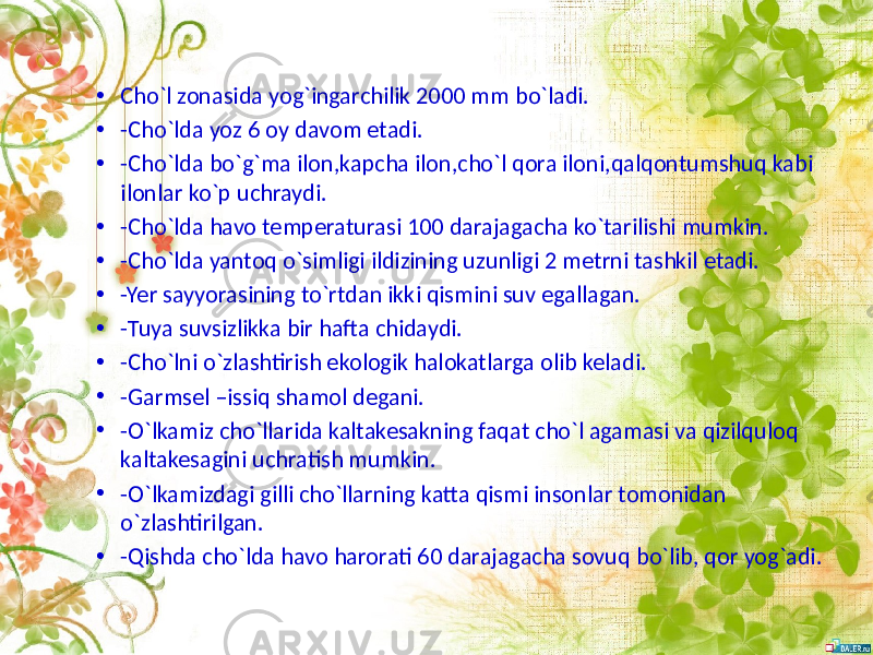 • Cho`l zonasida yog`ingarchilik 2000 mm bo`ladi. • -Cho`lda yoz 6 oy davom etadi. • -Cho`lda bo`g`ma ilon,kapcha ilon,cho`l qora iloni,qalqontumshuq kabi ilonlar ko`p uchraydi. • -Cho`lda havo temperaturasi 100 darajagacha ko`tarilishi mumkin. • -Cho`lda yantoq o`simligi ildizining uzunligi 2 metrni tashkil etadi. • -Yer sayyorasining to`rtdan ikki qismini suv egallagan. • -Tuya suvsizlikka bir hafta chidaydi. • -Cho`lni o`zlashtirish ekologik halokatlarga olib keladi. • -Garmsel –issiq shamol degani. • -O`lkamiz cho`llarida kaltakesakning faqat cho`l agamasi va qizilquloq kaltakesagini uchratish mumkin. • -O`lkamizdagi gilli cho`llarning katta qismi insonlar tomonidan o`zlashtirilgan. • -Qishda cho`lda havo harorati 60 darajagacha sovuq bo`lib, qor yog`adi. 