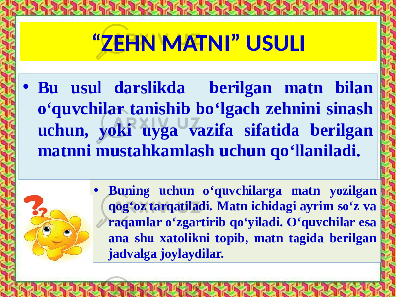 “ ZEHN MATNI” USULI • Bu usul darslikda berilgan matn bilan o‘quvchilar tanishib bo‘lgach zehnini sinash uchun, yoki uyga vazifa sifatida berilgan matnni mustahkamlash uchun qo‘llaniladi. • Buning uchun o‘quvchilarga matn yozilgan qog‘oz tarqatiladi. Matn ichidagi ayrim so‘z va raqamlar o‘zgartirib qo‘yiladi. O‘quvchilar esa ana shu xatolikni topib, matn tagida berilgan jadvalga joylaydilar. 