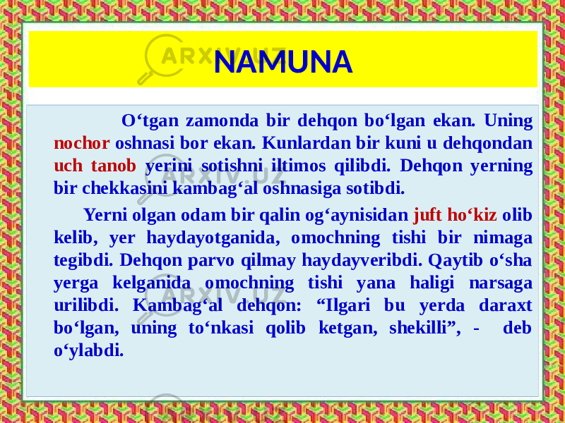 NAMUNA O‘tgan zamonda bir dehqon bo‘lgan ekan. Uning nochor oshnasi bor ekan. Kunlardan bir kuni u dehqondan uch tanob yerini sotishni iltimos qilibdi. Dehqon yerning bir chekkasini kambag‘al oshnasiga sotibdi. Yerni olgan odam bir qalin og‘aynisidan juft ho‘kiz olib kelib, yer haydayotganida, omochning tishi bir nimaga tegibdi. Dehqon parvo qilmay haydayveribdi. Qaytib o‘sha yerga kelganida omochning tishi yana haligi narsaga urilibdi. Kambag‘al dehqon: “Ilgari bu yerda daraxt bo‘lgan, uning to‘nkasi qolib ketgan, shekilli”, - deb o‘ylabdi. 